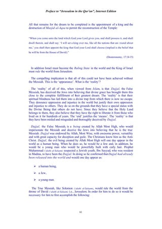 Preface to “Jerusalem in the Qur’an”, Internet Edition
61
All that remains for the dream to be completed is the appointment of a king and the
destruction of Masjid al-Aqsa to permit the reconstruction of the Temple:
“When you come unto the land which God your Lord gives you, and shall possess it, and shall
dwell therein, and shall say: ‘I will set a king over me, like all the nations that are round about
me,’ you shall then appoint the king that God your Lord shall choose (implied is the belief that
he will be from the House of David).”
(Deuteronomy, 17:14-15)
In addition Israel must become the Ruling State in the world and the King of Israel
must rule the world from Jerusalem.
The compelling implication is that all of this could not have been achieved without
the Messiah. This is the ‘appearance’. What is the ‘reality’?
The ‘reality’ of all of this, when viewed from Islam, is that Dajjal, the False
Messiah, has deceived the Jews into believing that divine grace has brought them this
close to the complete fulfillment of their greatest dream. The ‘reality’ is that their
spiritual blindness has led them into a divine trap from which there is now no escape.
They denounce oppression and injustice in the world but justify their own oppression
and injustice to others. They do so on the grounds that they have a special status with
the Divine Being that others do not have. Since they believe that the Holy Land
belongs to them, they also believe that they have the right to liberate it from those who
lived on it for hundreds of years. The ‘end’ justifies the ‘means’. The ‘reality’ is that
they have been misled and misguided and thoroughly deceived by Dajjal.
Dajjal, the False Messiah, is a being created by Allah Most High, who would
impersonate the Messiah and deceive the Jews into believing that he is the true
Messiah. Dajjal was endowed by Allah, Most Wise, with awesome power, versatility
and with great capacity for deception and guile. The Christians know him as the Anti-
Christ. Dajjal, the evil being created by Allah Most High will one day appear in the
world as a human being. When he does so, he would be a Jew and, in addition, he
would be a young man who would be powerfully built with curly hair. Prophet
Muhammad (‘alaihi al-Salaam) suspected a Jewish youth, Ibn Sayyad, who was resident
in Madina, to have been the Dajjal. In doing so he confirmed that Dajjal had already
been released into the world and would one day appear as:
Ø a human being,
Ø a Jew,
Ø a young man.
The True Messiah, like Solomon (‘alaihi al-Salaam), would rule the world from the
throne of David (‘alaihi al-Salaam) i.e., Jerusalem. In order for him to do so it would be
necessary for him to first accomplish the following:
 