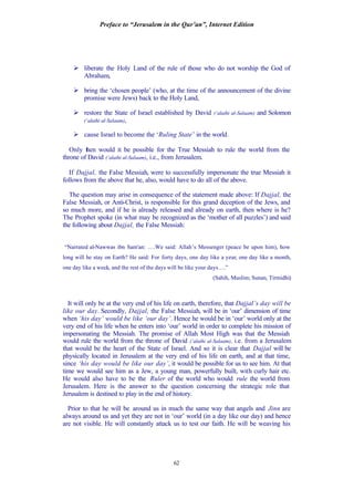 Preface to “Jerusalem in the Qur’an”, Internet Edition
62
Ø liberate the Holy Land of the rule of those who do not worship the God of
Abraham,
Ø bring the ‘chosen people’ (who, at the time of the announcement of the divine
promise were Jews) back to the Holy Land,
Ø restore the State of Israel established by David (‘alaihi al-Salaam) and Solomon
(‘alaihi al-Salaam),
Ø cause Israel to become the ‘Ruling State’ in the world.
Only then would it be possible for the True Messiah to rule the world from the
throne of David (‘alaihi al-Salaam), i.e., from Jerusalem.
If Dajjal, the False Messiah, were to successfully impersonate the true Messiah it
follows from the above that he, also, would have to do all of the above.
The question may arise in consequence of the statement made above: If Dajjal, the
False Messiah, or Anti-Christ, is responsible for this grand deception of the Jews, and
so much more, and if he is already released and already on earth, then where is he?
The Prophet spoke (in what may be recognized as the ‘mother of all puzzles’) and said
the following about Dajjal, the False Messiah:
“Narrated al-Nawwas ibn Sam'an: ….We said: Allah’s Messenger (peace be upon him), how
long will he stay on Earth? He said: For forty days, one day like a year, one day like a month,
one day like a week, and the rest of the days will be like your days….”
(Sahih, Muslim; Sunan, Tirmidhi)
It will only be at the very end of his life on earth, therefore, that Dajjal’s day will be
like our day. Secondly, Dajjal, the False Messiah, will be in ‘our’ dimension of time
when ‘his day’ would be like ‘our day’. Hence he would be in ‘our’ world only at the
very end of his life when he enters into ‘our’ world in order to complete his mission of
impersonating the Messiah. The promise of Allah Most High was that the Messiah
would rule the world from the throne of David (‘alaihi al-Salaam), i.e. from a Jerusalem
that would be the heart of the State of Israel. And so it is clear that Dajjal will be
physically located in Jerusalem at the very end of his life on earth, and at that time,
since ‘his day would be like our day’, it would be possible for us to see him. At that
time we would see him as a Jew, a young man, powerfully built, with curly hair etc.
He would also have to be the Ruler of the world who would rule the world from
Jerusalem. Here is the answer to the question concerning the strategic role that
Jerusalem is destined to play in the end of history.
Prior to that he will be around us in much the same way that angels and Jinn are
always around us and yet they are not in ‘our’ world (in a day like our day) and hence
are not visible. He will constantly attack us to test our faith. He will be weaving his
 