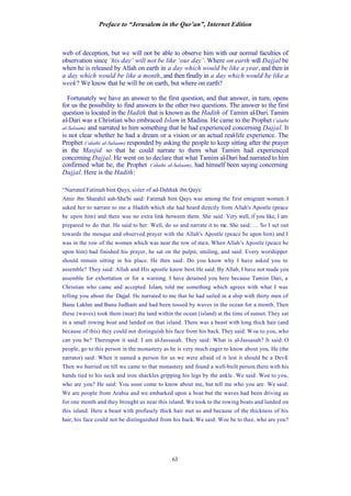 Preface to “Jerusalem in the Qur’an”, Internet Edition
63
web of deception, but we will not be able to observe him with our normal faculties of
observation since ‘his day’ will not be like ‘our day’. Where on earth will Dajjal be
when he is released by Allah on earth in a day which would be like a year, and then in
a day which would be like a month, and then finally in a day which would be like a
week? We know that he will be on earth, but where on earth?
Fortunately we have an answer to the first question, and that answer, in turn, opens
for us the possibility to find answers to the other two questions. The answer to the first
question is located in the Hadith that is known as the Hadith of Tamim al-Dari. Tamim
al-Dari was a Christian who embraced Islam in Madina. He came to the Prophet (‘alaihi
al-Salaam) and narrated to him something that he had experienced concerning Dajjal. It
is not clear whether he had a dream or a vision or an actual real-life experience. The
Prophet (‘alaihi al-Salaam) responded by asking the people to keep sitting after the prayer
in the Masjid so that he could narrate to them what Tamim had experienced
concerning Dajjal. He went on to declare that what Tamim al-Dari had narrated to him
confirmed what he, the Prophet (‘alaihi al-Salaam), had himself been saying concerning
Dajjal. Here is the Hadith:
“Narrated Fatimah bint Qays, sister of ad-Dahhak ibn Qays:
Amir ibn Sharahil ash-Sha'bi said: Fatimah bint Qays was among the first emigrant women. I
asked her to narrate to me a Hadith which she had heard directly from Allah's Apostle (peace
be upon him) and there was no extra link between them. She said: Very well, if you like, I am
prepared to do that. He said to her: Well, do so and narrate it to me. She said: … So I set out
towards the mosque and observed prayer with the Allah's Apostle (peace be upon him) and I
was in the row of the women which was near the row of men. When Allah’s Apostle (peace be
upon him) had finished his prayer, he sat on the pulpit, smiling, and said: Every worshipper
should remain sitting in his place. He then said: Do you know why I have asked you to
assemble? They said: Allah and His apostle know best. He said: By Allah, I have not made you
assemble for exhortation or for a warning. I have detained you here because Tamim Dari, a
Christian who came and accepted Islam, told me something which agrees with what I was
telling you about the Dajjal. He narrated to me that he had sailed in a ship with thirty men of
Banu Lakhm and Banu Judham and had been tossed by waves in the ocean for a month. Then
these (waves) took them (near) the land within the ocean (island) at the time of sunset. They sat
in a small rowing boat and landed on that island. There was a beast with long thick hair (and
because of this) they could not distinguish his face from his back. They said: Woe to you, who
can you be? Thereupon it said: I am al-Jassasah. They said: What is al-Jassasah? It said: O
people, go to this person in the monastery as he is very much eager to know about you. He (the
narrator) said: When it named a person for us we were afraid of it lest it should be a Devil.
Then we hurried on till we came to that monastery and found a well-built person there with his
hands tied to his neck and iron shackles gripping his legs by the ankle. We said: Woe to you,
who are you? He said: You soon come to know about me, but tell me who you are. We said:
We are people from Arabia and we embarked upon a boat but the waves had been driving us
for one month and they brought us near this island. We took to the rowing boats and landed on
this island. Here a beast with profusely thick hair met us and because of the thickness of his
hair, his face could not be distinguished from his back. We said: Woe be to thee, who are you?
 