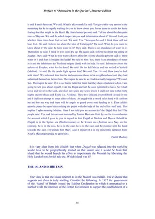 Preface to “Jerusalem in the Qur’an”, Internet Edition
64
It said: I am al-Jassasah. We said: What is al-Jassasah? It said: You go to this very person in the
monastery for he is eagerly waiting for you to know about you. So we came to you in hot haste
fearing that that might be the Devil. He (that chained person) said: Tell me about the date-palm
trees of Baysan. We said: In which respect do you seek information about it? He said: I ask you
whether these trees bear fruit or not. We said: Yes. Thereupon he said: I think these will not
bear fruit. He said: Inform me about the lake of Tabariyyah? We said: What do you want to
know about it? He said: Is there water in it? They said: There is an abundance of water in it.
Thereupon he said: I think it will soon dry up. He again said: Inform me about the spring of
Zughar. They said: What do you want to know about it? He (the chained person) said: Is there
water in it and does it irrigate (the land)? We said to him: Yes, there is an abundance of water
in it and the inhabitants (of Medina) irrigate (land) with its help. He said: Inform me about the
unlettered Prophet; what has he done? We said: He has left Mecca and has settled in Yathrib
(Medina). He said: Do the Arabs fight against him? We said: Yes. He said: How does he deal
with them? We informed him that he had overcome those in his neighbourhood and they had
submitted themselves before him. Thereupon he said to us: Had it actually happened? We said:
Yes. Thereupon he said: If it is so, that is better for them that they show obedience to him. I am
going to tell you about myself. I am the Dajjal and will be soon permitted to leave. So I shall
leave and travel in the land, and shall not spare any town where I shall not land within forty
nights except Mecca and Tauba (i.e., Medina). These two (places) are prohibited (areas) for me
and I shall not attempt to enter either of them. An angel with a sword in his hand will confront
me and bar my way and there will be angels to guard every road leading to it. Then Allah's
apostle (peace be upon him) striking the pulpit with the help of the end of his staff said: This
implies Tayba meaning Medina. Have I not told you an account (of the Dajjal) like this? The
people said: Yes, and this account narrated by Tamim Dari was liked by me for it corroborates
the account which I gave to you in regard to him (Dajjal) at Medina and Mecca. Behold he
(Dajjal) is in the Syrian sea (Mediterranean) or the Yemen sea (Arabian sea). Nay, on the
contrary, he is in the east, he is in the east, he is in the east, and he pointed with his hand
towards the east. I (Fatimah bint Qays) said: I preserved it in my mind (this narration from
Allah's Messenger (peace be upon him).
(Sahih Muslim)
It is very clear from this Hadith that when Dajjal was released into the world he
would have to be geographically located on that island, and it would be from that
island that he would launch his effort to impersonate the Messiah by liberating the
Holy Land of non-Jewish rule etc. Which island was it?
THE ISLAND IS BRITAIN
Our view is that the island referred to in the Hadith was Britain. The evidence that
supports our claim is truly startling. Consider the following. In 1917 the government
of the ‘island’ of Britain issued the Balfour Declaration in which it announced to a
startled world the intention of the British Government to support the establishment of a
 