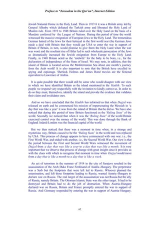 Preface to “Jerusalem in the Qur’an”, Internet Edition
65
Jewish National Home in the Holy Land. Then in 1917-8 it was a British army led by
General Allenby which defeated the Turkish army and liberated the Holy Land of
Muslim rule. From 1919 to 1948 Britain ruled over the Holy Land on the basis of a
Mandate conferred by the League of Nations. During this period of time the world
witnessed the massive emigration of European Jews to the Holy Land. The tremendous
German hatred of the Jews for their betrayal in the first world war (the German Jews
made a deal with Britain that they would get USA to enter the war in support of
Britain if Britain, in turn, would promise to give them the Holy Land when the war
was won) and the resultant rise of Hitler led to such wholesale persecution of the Jews
as dramatically increased the Jewish emigration from Europe to the Holy Land.
Finally, in 1948 Britain acted as the ‘midwife’ for the baby to be born, i.e., for the
declaration of independence of the State of Israel. We may note, in addition, that the
island of Britain is located across the Mediterranean Sea about one month’s journey
from the Arab world! It is also important to note that the British have excelled in
spying and espionage. Sherlock Holmes and James Bond movies are the fictional
equivalent to Lawrence of Arabia.
It is quite possible that there would still be some who would disagree with our view
in which we have identified Britain as the island mentioned in the Hadith. To such
people we respond very respectfully with the invitation to kindly correct us. In order to
do so they must, themselves, identify the island and provide the evidence that validates
their claim and invalidates ours.
And so we have concluded that the Hadith has informed us that when Dajjal was
released on earth and he commenced his mission of impersonating the Messiah in ‘a
day that was like a year’ it was from the island of Britain that he did so. We have also
noticed that during this period of time Britain functioned as the ‘Ruling State’ of the
world. Secondly we noticed that when it was the ‘Ruling State’ of the world Britain
exercised control over the money of the world. This was done through the Bank of
England. Indeed London was the financial capital of the world.
But we then noticed that there was a moment in time when, in a strange and
mysterious way, Britain ceased to be the ‘Ruling State’ in the world and was replaced
by USA. This process of change appears to have commenced with one war, i.e., the
First World War, and ended with another, i.e., the Second World War. Our view is that
the period between the First and Second World Wars witnessed the movement of
Dajjal from a day that was like a year to a day that was like a month. It is very
important that we observe that process of change with great insight since it provides us
with the clues with which to recognize that moment in time when Dajjal would move
from a day that is like a month to a day that is like a week.
An act of terrorism in the summer of 1914 in the city of Sarajevo resulted in the
assassination of the Arch Duke Franz Ferdinand of Austria-Hungary. The perpetrator
was a Serb but the footprints that were left led to Russia. Whoever planned the
assassination, and left those footprints leading to Russia, wanted Austria-Hungary to
declare war on Russia. The real target of the assassination was not Russia but the ally
of Russia, namely Britain. The Ottoman Islamic State was the other target. It had to be
destroyed and Britain had to do the job of destruction. When Austria-Hungary
declared war on Russia, Britain and France promptly entered the war in support of
Russia. And Germany responded by entering the war in support of Austria-Hungary.
 