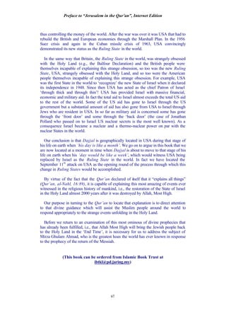 Preface to “Jerusalem in the Qur’an”, Internet Edition
67
thus controlling the money of the world. After the war was over it was USA that had to
rebuild the British and European economies through the Marshall Plan. In the 1956
Suez crisis and again in the Cuban missile crisis of 1963, USA convincingly
demonstrated its new status as the Ruling State in the world.
In the same way that Britain, the Ruling State in the world, was strangely obsessed
with the Holy Land (e.g., the Balfour Declaration) and the British people were
themselves incapable of explaining this strange obsession, so too was the new Ruling
State, USA, strangely obsessed with the Holy Land, and so too were the American
people themselves incapable of explaining this strange obsession. For example, USA
was the first State in the world to ‘recognize’ the new State of Israel when it declared
its independence in 1948. Since then USA has acted as the chief Patron of Israel
‘through thick and through thin’! USA has provided Israel with massive financial,
economic and military aid. In fact the total aid to Israel almost exceeds the total US aid
to the rest of the world. Some of the US aid has gone to Israel through the US
government but a substantial amount of aid has also gone from USA to Israel through
Jews who are resident in USA. In so far as military aid is concerned some has gone
through the ‘front door’ and some through the ‘back door’ (the case of Jonathan
Pollard who passed on to Israel US nuclear secrets is the most well known). As a
consequence Israel became a nuclear and a thermo-nuclear power on par with the
nuclear States in the world.
Our conclusion is that Dajjal is geographically located in USA during that stage of
his life on earth when ‘his day is like a month’. We go on to argue in this book that we
are now located at a moment in time when Dajjal is about to move to that stage of his
life on earth when his ‘day would be like a week’, which would witness USA being
replaced by Israel as the Ruling State in the world. In fact we have located the
September 11th
attack on USA as the opening round of the process through which this
change in Ruling States would be accomplished.
By virtue of the fact that the Qur’an declared of itself that it “explains all things”
(Qur’an, al-Nahl, 16:89), it is capable of explaining this most amazing of events ever
witnessed in the religious history of mankind, i.e., the restoration of the State of Israel
in the Holy Land almost 2000 years after it was destroyed by Allah, Most High.
Our purpose in turning to the Qur’an to locate that explanation is to direct attention
to that divine guidance which will assist the Muslim people around the world to
respond appropriately to the strange events unfolding in the Holy Land.
Before we return to an examination of this most ominous of divine prophecies that
has already been fulfilled, i.e., that Allah Most High will bring the Jewish people back
to the Holy Land in the ‘End Time’, it is necessary for us to address the subject of
Mirza Ghulam Ahmad, who is the greatest hoax the world has ever known in response
to the prophecy of the return of the Messiah.
(This book can be ordered from Islamic Book Trust at
ibtkl@pd.jaring.my)
 