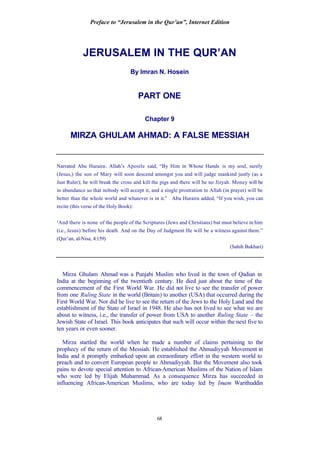 Preface to “Jerusalem in the Qur’an”, Internet Edition
68
JERUSALEM IN THE QUR’AN
By Imran N. Hosein
PART ONE
Chapter 9
MIRZA GHULAM AHMAD: A FALSE MESSIAH
Narrated Abu Huraira: Allah’s Apostle said, “By Him in Whose Hands is my soul, surely
(Jesus,) the son of Mary will soon descend amongst you and will judge mankind justly (as a
Just Ruler); he will break the cross and kill the pigs and there will be no Jizyah. Money will be
in abundance so that nobody will accept it, and a single prostration to Allah (in prayer) will be
better than the whole world and whatever is in it.” Abu Huraira added, “If you wish, you can
recite (this verse of the Holy Book):
‘And there is none of the people of the Scriptures (Jews and Christians) but must believe in him
(i.e., Jesus) before his death. And on the Day of Judgment He will be a witness against them.”
(Qur’an, al-Nisa, 4:159)
(Sahih Bukhari)
Mirza Ghulam Ahmad was a Punjabi Muslim who lived in the town of Qadian in
India at the beginning of the twentieth century. He died just about the time of the
commencement of the First World War. He did not live to see the transfer of power
from one Ruling State in the world (Britain) to another (USA) that occurred during the
First World War. Nor did he live to see the return of the Jews to the Holy Land and the
establishment of the State of Israel in 1948. He also has not lived to see what we are
about to witness, i.e., the transfer of power from USA to another Ruling State – the
Jewish State of Israel. This book anticipates that such will occur within the next five to
ten years or even sooner.
Mirza startled the world when he made a number of claims pertaining to the
prophecy of the return of the Messiah. He established the Ahmadiyyah Movement in
India and it promptly embarked upon an extraordinary effort in the western world to
preach and to convert European people to Ahmadiyyah. But the Movement also took
pains to devote special attention to African-American Muslims of the Nation of Islam
who were led by Elijah Muhammad. As a consequence Mirza has succeeded in
influencing African-American Muslims, who are today led by Imam Warithuddin
 