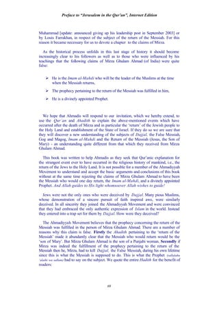 Preface to “Jerusalem in the Qur’an”, Internet Edition
69
Muhammad [update: announced giving up his leadership post in September 2003] or
by Louis Farrakhan, in respect of the subject of the return of the Messiah. For this
reason it became necessary for us to devote a chapter to the claims of Mirza.
As the historical process unfolds in this last stage of history it should become
increasingly clear to his followers as well as to those who were influenced by his
teachings that the following claims of Mirza Ghulam Ahmad (of India) were quite
false:
Ø He is the Imam al-Mahdi who will be the leader of the Muslims at the time
when the Messiah returns,
Ø The prophecy pertaining to the return of the Messiah was fulfilled in him,
Ø He is a divinely appointed Prophet.
We hope that Ahmadis will respond to our invitation, which we hereby extend, to
use the Qur’an and Ahadith to explain the above-mentioned events which have
occurred after the death of Mirza and in particular the ‘return’ of the Jewish people to
the Holy Land and establishment of the State of Israel. If they do so we are sure that
they will discover a new understanding of the subjects of Dajjal, the False Messiah,
Gog and Magog, Imam al-Mahdi and the Return of the Messiah (Jesus, the Son of
Mary) - an understanding quite different from that which they received from Mirza
Ghulam Ahmad.
This book was written to help Ahmadis as they seek that Qur’anic explanation for
the strangest event ever to have occurred in the religious history of mankind, i.e., the
return of the Jews to the Holy Land. It is not possible for a member of the Ahmadiyyah
Movement to understand and accept the basic arguments and conclusions of this book
without at the same time rejecting the claims of Mirza Ghulam Ahmad to have been
the Messiah who would one day return, the Imam al-Mahdi, and a divinely appointed
Prophet. And Allah guides to His light whomsoever Allah wishes to guide!
Jews were not the only ones who were deceived by Dajjal. Many pious Muslims,
whose demonstration of a sincere pursuit of faith inspired awe, were similarly
deceived. In all sincerity they joined the Ahmadiyyah Movement and were convinced
that they had embraced the only authentic expression of Islam in the world. Instead
they entered into a trap set for them by Dajjal. How were they deceived?
The Ahmadiyyah Movement believes that the prophecy concerning the return of the
Messiah was fulfilled in the person of Mirza Ghulam Ahmad. There are a number of
reasons why this claim is false. Firstly the Ahadith pertaining to the ‘return of the
Messiah’ made it abundantly clear that the Messiah who would return would be the
‘son of Mary’. But Mirza Ghulam Ahmad is the son of a Punjabi woman. Secondly if
Mirza was indeed the fulfillment of the prophecy pertaining to the return of the
Messiah then he, Mirza, had to kill Dajjal, the False Messiah, during his own lifetime
since this is what the Messiah is supposed to do. This is what the Prophet (sallalahu
‘alaihi wa sallam) had to say on the subject. We quote the entire Hadith for the benefit of
readers:
 