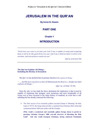 Preface to “Jerusalem in the Qur’an”, Internet Edition
7
JERUSALEM IN THE QUR’AN
By Imran N. Hosein
PART ONE
Chapter 1
INTRODUCTION
“Proofs have now come to you from your Lord. If any is capable of seeing (and recognizing
them) it will be for (the good of) his own soul. And if any is blind (to them) it will be to his
own harm. And I am not here to watch over you.”
(Qur’an, al-An’am 6:104)
The Qur’an Explains All Things –
Including the Destiny of Jerusalem
The Qur’an has declared that its primary function is to explain all things:
“ …. And We have sent down to thee (O Muhammad) the Book (i.e., theQur’an)which
explains all things...”
(Qur’an, al-Nahl, 16:89)
Since the Qur’an has made the above declaration the implication is that it must be
capable of explaining that strangest, most mysterious and most inexplicable of all
events ever to have occurred in the entire history of mankind, an event that is still
unfolding but has already witnessed the following:
Ø The final success of an essentially godless (secular) Europe in ‘liberating’ the Holy
Land in 1917-8, this being achieved after a sustained Euro-Christian effort which had
commenced almost 1000 years earlier with the Crusades.
[Why would a secularized and essentially godless Europe choose to persist in
pursuing Christian Europe’s 1000 year-old obsession of liberating the Holy
Land? And why would European Christians, having embraced Christianity
 