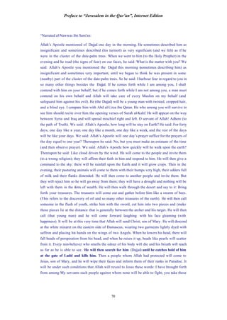 Preface to “Jerusalem in the Qur’an”, Internet Edition
70
“Narrated al-Nawwas ibn Sam’an:
Allah’s Apostle mentioned of Dajjal one day in the morning. He sometimes described him as
insignificant and sometimes described (his turmoil) as very significant (and we felt) as if he
were in the cluster of the date-palm trees. When we went to him (to the Holy Prophet) in the
evening and he read (the signs of fear) on our faces, he said: What is the matter with you? We
said: Allah’s Apostle you mentioned the Dajjal this morning (sometimes describing him) as
insignificant and sometimes very important, until we began to think he was present in some
(nearby) part of the cluster of the date-palm trees. So he said: I harbour fear in regard to you in
so many other things besides the Dajjal. If he comes forth while I am among you, I shall
contend with him on your behalf, but if he comes forth while I am not among you, a man must
contend on his own behalf and Allah will take care of every Muslim on my behalf (and
safeguard him against his evil). He (the Dajjal) will be a young man with twisted, cropped hair,
and a blind eye. I compare him with Abd al-Uzza ibn Qatan. He who among you will survive to
see him should recite over him the opening verses of Surah al-Kahf. He will appear on the way
between Syria and Iraq and will spread mischief right and left. O servant of Allah! Adhere (to
the path of Truth). We said: Allah’s Apostle, how long will he stay on Earth? He said: For forty
days, one day like a year, one day like a month, one day like a week, and the rest of the days
will be like your days. We said: Allah’s Apostle will one day’s prayer suffice for the prayers of
the day equal to one year? Thereupon he said: No, but you must make an estimate of the time
(and then observe prayer). We said: Allah’s Apostle how quickly will he walk upon the earth?
Thereupon he said: Like cloud driven by the wind. He will come to the people and invite them
(to a wrong religion); they will affirm their faith in him and respond to him. He will then give a
command to the sky: there will be rainfall upon the Earth and it will grow crops. Then in the
evening, their pasturing animals will come to them with their humps very high, their udders full
of milk and their flanks distended. He will then come to another people and invite them. But
they will reject him so he will go away from them; they will have a drought and nothing will be
left with them in the form of wealth. He will then walk through the desert and say to it: Bring
forth your treasures. The treasures will come out and gather before him like a swarm of bees.
(This refers to the discovery of oil and so many other treasures of the earth). He will then call
someone in the flush of youth, strike him with the sword, cut him into two pieces and (make
these pieces lie at the distance that is generally between the archer and his target. He will then
call (that young man) and he will come forward laughing with his face gleaming (with
happiness). It will be at this very time that Allah will send Christ, son of Mary. He will descend
at the white minaret on the eastern side of Damascus, wearing two garments lightly dyed with
saffron and placing his hands on the wings of two Angels. When he lowers his head, there will
fall beads of perspiration from his head, and when he raises it up, beads like pearls will scatter
from it. Every non-believer who smells the odour of his body will die and his breath will reach
as far as he is able to see. He will then search for him (Dajjal) until he catches hold of him
at the gate of Ludd and kills him. Then a people whom Allah had protected will come to
Jesus, son of Mary, and he will wipe their faces and inform them of their ranks in Paradise. It
will be under such conditions that Allah will reveal to Jesus these words: I have brought forth
from among My servants such people against whom none will be able to fight; you take these
 