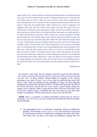 Preface to “Jerusalem in the Qur’an”, Internet Edition
71
people safely to Tur, and then Allah will send Gog and Magog and they will swarm down from
every slope. The first of them will pass the lake of Tiberias and drink out of it. And when the
last of them passes, he will say: There was once water there. Jesus and his companions will
then be besieged here (at Tur, and they will be so hard pressed) that the head of the ox will be
dearer to them than one hundred dinars. Allah’s Apostle Jesus, and his companions, will
supplicate Allah, Who will send to them insects (which will attack their necks) and in the
morning they would perish as one single person. Allah’s Apostle Jesus, and his companions,
then come down to Earth and they will not find on Earth as much space as a single span that is
not filled with putrefaction and stench. Allah’s Apostle Jesus, and his companions, will then
beseech Allah who will send birds whose necks would be like those of Bactrian camels and
they will carry them away and throw them where Allah wills. Then Allah will send rain which
no house of mud-bricks or (tent of) camelhair will keep out and it will wash the Earth until it
resembles a mirror. Then the Earth will be told to bring forth its fruit and restore its blessing
and, as a result thereof, there will grow (such a big) pomegranate that a group of people will be
able to eat it and seek shelter under its skin, a dairy cow will give so much milk that a whole
party will be able to drink it. The milking camel will give such (a large quantity of) milk that
the whole tribe will be able to drink from it, and the milking-sheep will give so much milk that
the whole family will be able to drink from it. At that time Allah will send a pleasant wind that
will soothe (people) even under their armpits. He will take the life of every Muslim and only
the wicked will survive who will commit adultery like asses and the Last Hour would come to
them.”
(Sahih Muslim)
The Hadith is clear. Jesus, the true Messiah, would kill Dajjal the False Messiah:
“He will then search for him (Dajjal) until he catches hold of him at the gate of Ludd
and kills him.” If Mirza Ghulam Ahmad fulfilled the prophecy in the Ahadith
pertaining to the return of Jesus (‘alaihi al-Salam) then he would also have had to kill
Dajjal. There could not, therefore, be any possibility of Dajjal, the False Messiah,
continuing his mission after the death of Mirza. Yet Mirza died soon after the birth of
the Zionist Movement, and did not live to see Dajjal’s great triumph, namely the
creation of the ‘Impostor’ State of Israel and the return of the Jews to the Holy Land.
In the entire religious history of mankind there has never been an event that could
compare in strangeness with this achievement of Dajjal, the False Messiah.
Thirdly, there is a mountain of evidence (discernible by those who see with two
eyes) that we are still living in the age of Dajjal, the False Messiah. Such, for example,
are the following:
Ø The philosophical Shirk in modern-day materialism which has fulfilled the
prophesy of the Prophet (sallalahu ‘alaihi wa sallam) who declared of Dajjal that
he would attempt to deceive mankind into worshipping him rather than Allah,
Most High. The very heart of the attack of materialism emerged from the
 