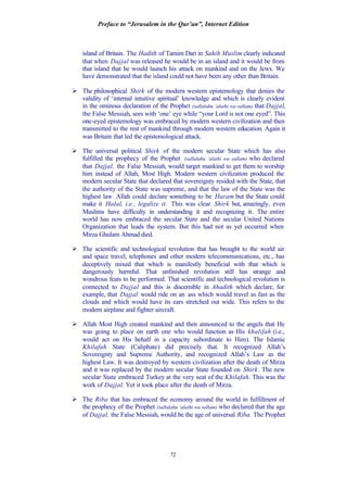Preface to “Jerusalem in the Qur’an”, Internet Edition
72
island of Britain. The Hadith of Tamim Dari in Sahih Muslim clearly indicated
that when Dajjal was released he would be in an island and it would be from
that island that he would launch his attack on mankind and on the Jews. We
have demonstrated that the island could not have been any other than Britain.
Ø The philosophical Shirk of the modern western epistemology that denies the
validity of ‘internal intuitive spiritual’ knowledge and which is clearly evident
in the ominous declaration of the Prophet (sallalahu ‘alaihi wa sallam) that Dajjal,
the False Messiah, sees with ‘one’ eye while “your Lord is not one eyed”. This
one-eyed epistemology was embraced by modern western civilization and then
transmitted to the rest of mankind through modern western education. Again it
was Britain that led the epistemological attack.
Ø The universal political Shirk of the modern secular State which has also
fulfilled the prophecy of the Prophet (sallalahu ‘alaihi wa sallam) who declared
that Dajjal, the False Messiah, would target mankind to get them to worship
him instead of Allah, Most High. Modern western civilization produced the
modern secular State that declared that sovereignty resided with the State, that
the authority of the State was supreme, and that the law of the State was the
highest law. Allah could declare something to be Haram but the State could
make it Halal, i.e., legalize it. This was clear Shirk but, amazingly, even
Muslims have difficulty in understanding it and recognizing it. The entire
world has now embraced the secular State and the secular United Nations
Organization that leads the system. But this had not as yet occurred when
Mirza Ghulam Ahmad died.
Ø The scientific and technological revolution that has brought to the world air
and space travel, telephones and other modern telecommunications, etc., has
deceptively mixed that which is manifestly beneficial with that which is
dangerously harmful. That unfinished revolution still has strange and
wondrous feats to be performed. That scientific and technological revolution is
connected to Dajjal and this is discernible in Ahadith which declare, for
example, that Dajjal would ride on an ass which would travel as fast as the
clouds and which would have its ears stretched out wide. This refers to the
modern airplane and fighter aircraft.
Ø Allah Most High created mankind and then announced to the angels that He
was going to place on earth one who would function as His khalifah (i.e.,
would act on His behalf in a capacity subordinate to Him). The Islamic
Khilafah State (Caliphate) did precisely that. It recognized Allah’s
Sovereignty and Supreme Authority, and recognized Allah’s Law as the
highest Law. It was destroyed by western civilization after the death of Mirza
and it was replaced by the modern secular State founded on Shirk. The new
secular State embraced Turkey at the very seat of the Khilafah. This was the
work of Dajjal. Yet it took place after the death of Mirza.
Ø The Riba that has embraced the economy around the world in fulfillment of
the prophecy of the Prophet (sallalahu ‘alaihi wa sallam) who declared that the age
of Dajjal, the False Messiah, would be the age of universal Riba. The Prophet
 