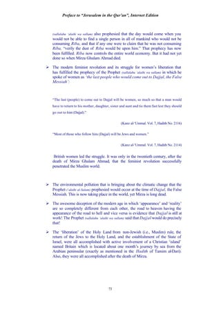 Preface to “Jerusalem in the Qur’an”, Internet Edition
73
(sallalahu ‘alaihi wa sallam) also prophesied that the day would come when you
would not be able to find a single person in all of mankind who would not be
consuming Riba, and that if any one were to claim that he was not consuming
Riba, “verily the dust of Riba would be upon him.” That prophecy has now
been fulfilled. Riba now controls the entire world economy. But it had not yet
done so when Mirza Ghulam Ahmad died.
Ø The modern feminist revolution and its struggle for women’s liberation that
has fulfilled the prophecy of the Prophet (sallalahu ‘alaihi wa sallam) in which he
spoke of women as ‘the last people who would come out to Dajjal, the False
Messiah’:
“The last (people) to come out to Dajjal will be women, so much so that a man would
have to return to his mother, daughter, sister and aunt and tie them fast lest they should
go out to him (Dajjal).”
(Kanz al-‘Ummal. Vol. 7, Hadith No. 2116)
“Most of those who follow him (Dajjal) will be Jews and women.”
(Kanz al-‘Ummal. Vol. 7, Hadith No. 2114)
British women led the struggle. It was only in the twentieth century, after the
death of Mirza Ghulam Ahmad, that the feminist revolution successfully
penetrated the Muslim world.
Ø The environmental pollution that is bringing about the climatic change that the
Prophet (‘alaihi al-Salam) prophesied would occur at the time of Dajjal, the False
Messiah. This is now taking place in the world, yet Mirza is long dead.
Ø The awesome deception of the modern age in which ‘appearance’ and ‘reality’
are so completely different from each other, the road to heaven having the
appearance of the road to hell and vice versa is evidence that Dajjal is still at
work! The Prophet (sallalahu ‘alaihi wa sallam) said that Dajjal would do precisely
that!
Ø The ‘liberation’ of the Holy Land from non-Jewish (i.e., Muslim) rule, the
return of the Jews to the Holy Land, and the establishment of the State of
Israel, were all accomplished with active involvement of a Christian ‘island’
named Britain which is located about one month’s journey by sea from the
Arabian peninsular (exactly as mentioned in the Hadith of Tamim al-Dari).
Also, they were all accomplished after the death of Mirza.
 