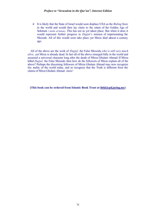 Preface to “Jerusalem in the Qur’an”, Internet Edition
74
Ø It is likely that the State of Israel would soon displace USA as the Ruling State
in the world and would then lay claim to the return of the Golden Age of
Solomon (‘alaihi al-Salam). This has not as yet taken place. But when it does it
would represent further progress in Dajjal’s mission of impersonating the
Messiah. All of this would soon take place yet Mirza died almost a century
ago.
All of the above are the work of Dajjal, the False Messiah, who is still very much
alive, yet Mirza is already dead. In fact all of the above emerged fully in the world and
assumed a universal character long after the death of Mirza Ghulam Ahmad. If Mirza
killed Dajjal, the False Messiah, then how do the followers of Mirza explain all of the
above? Perhaps the discerning followers of Mirza Ghulam Ahmad may now recognize
the reality of the world today, and so recognize that the Truth is different from the
claims of Mirza Ghulam Ahmad. Amin!
(This book can be ordered from Islamic Book Trust at ibtkl@pd.jaring.my)
 