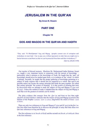 Preface to “Jerusalem in the Qur’an”, Internet Edition
75
JERUSALEM IN THE QUR’AN
By Imran N. Hosein
PART ONE
Chapter 10
GOG AND MAGOG IN THE QUR’AN AND HADITH
“They said: "O Dhul-Qarnain! Gog and Magog (people) commit acts of corruption and
wickedness in (our) land. Can we pay you a tribute (payment) in order that you might erect a
barrier between us and them (so that we can be protected from them and their wickedness) ?”
(Qur’an, al-Kahf, 18:94)
Our teacher of blessed memory, Maulana Dr. Muhammad Fadlur Rahman Ansari
(ra), taught a very important lesson in connection with the pursuit of knowledge –
particularly when it pertains to the knowledge of Truth. He taught that the ‘part’ (of
knowledge) should never be studied apart from, or in isolation of, the ‘whole’ to which
it belongs. Secondly, he taught that the proper gathering of knowledge pertaining to a
subject of study requires that it should also be organized as a whole. But such is not
possible unless one locates the unitary principle that binds the parts together. He called
that unitary principle ‘the system of meaning’. It is that system of meaning that must
be discovered when we attempt to study the subject of Gog and Magog (Y’ajuj and
M’ajuj). Unless this method of study is adopted then the subject of Gog and Magog is
such that even the greatest of scholars can be misled.
The plain evidence that emerges from the Qur’an and from no less than eight
Ahadith of Sahih Bukhari indicates that the release of Gog and Magog occurred in the
lifetime of the Prophet (sallalahu ‘alaihi wa-sallam), long before the return of Jesus (‘alaihi
al-Salam).
There are only two references to Gog and Magog (Y’ajuj and M’ajuj) in theQur’an.
Our first effort must therefore be to discover the principle of unity that links these two
Qur’anic references to Gog and Magog.
The first reference is in Surah al-Kahf and the second is in Surah, al-Anbiyah. Here
is the first reference:
 