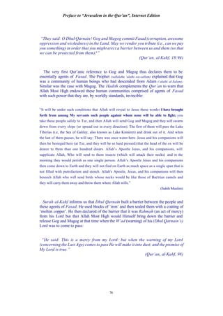 Preface to “Jerusalem in the Qur’an”, Internet Edition
76
“They said: O Dhul-Qarnain! Gog and Magog commit Fasad (corruption, awesome
oppression and wickedness) in the Land. May we render you tribute (i.e., can we pay
you something) in order that you might erect a barrier between us and them (so that
we can be protected from them)?”
(Qur’an, al-Kahf, 18:94)
The very first Qur’anic reference to Gog and Magog thus declares them to be
essentially agents of Fasad. The Prophet (sallalahu ‘alaihi wa-sallam) explained that Gog
was a community of human beings who had descended from Adam (‘alaihi al-Salam).
Similar was the case with Magog. The Hadith complements the Qur’an to warn that
Allah Most High endowed these human communities comprised of agents of Fasad
with such power that they are, by worldly standards, invincible:
“It will be under such conditions that Allah will reveal to Jesus these words: I have brought
forth from among My servants such people against whom none will be able to fight; you
take these people safely to Tur, and then Allah will send Gog and Magog and they will swarm
down from every slope (or spread out in every direction). The first of them will pass the Lake
Tiberias (i.e, the Sea of Galilee, also known as Lake Kinneret) and drink out of it. And when
the last of them passes, he will say: There was once water here. Jesus and his companions will
then be besieged here (at Tur, and they will be so hard pressed) that the head of the ox will be
dearer to them than one hundred dinars. Allah’s Apostle Jesus, and his companions, will
supplicate Allah, Who will send to them insects (which will attack their necks) and in the
morning they would perish as one single person. Allah’s Apostle Jesus and his companions
then come down to Earth and they will not find on Earth as much space as a single span that is
not filled with putrefaction and stench. Allah's Apostle, Jesus, and his companions will then
beseech Allah who will send birds whose necks would be like those of Bactrian camels and
they will carry them away and throw them where Allah wills.”
(Sahih Muslim)
Surah al-Kahf informs us that Dhul Qarnain built a barrier between the people and
these agents of Fasad. He used blocks of ‘iron’ and then sealed them with a coating of
‘molten copper’. He then declared of the barrier that it was Rahmah (an act of mercy)
from his Lord but that Allah Most High would Himself bring down the barrier and
release Gog and Magog at that time when the W’ad (warning) of his (Dhul Qarnain’s)
Lord was to come to pass:
“He said: This is a mercy from my Lord: but when the warning of my Lord
(concerning the Last Age) comes to pass He will make it into dust; and the promise of
My Lord is true.”
(Qur’an, al-Kahf, 98)
 