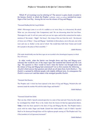 Preface to “Jerusalem in the Qur’an”, Internet Edition
77
Which W’ad (warning) was he referring to? The answer is quite clearly revealed in
the famous Hadith in which the Prophet (sallalahu ‘alaihi wa-sallam) narrated ten major
Signs of the Last Day. Among the ten was the release of Gog and Magog:
“Narrated Hudhayfah ibn Usayd Ghifari:
Allah’s Messenger came to us all of a sudden as we were (busy in a discussion). He asked:
What are you discussing? (the Companions) said: We are discussing about the Last Hour.
Thereupon he said: It will not come until you see ten signs, and (in this connection) he made a
mention of ‘the smoke’, ‘Dajjal’, ‘the beast’, ‘the rising of the sun from the west’, ‘the descent
of Jesus son of Mary’, ‘Gog and Magog’, ‘landslides in three places, one in the east, one in the
west and one in Arabia’ at the end of which ‘fire would burn forth from Yemen and would
drive people to the place of their assembly’.”
(Sahih Muslim)
[The reader should kindly note that these signs are not recorded in the chronological sequence in which
they will occur.]
In other words, when the barrier was brought down and Gog and Magog were
released, that would be one of the major signs that mankind had entered into the Last
Age. The question is: How would we know when the barrier was brought down and
the release of Gog and Magog had commenced? Let us first examine the following …
Ahadith which answer that question and which are all taken from Sahih Bukhari. The
Hadith is narrated by different people with slightly different texts. In consequence the
Hadith is mutawatir and that makes it the strongest possible Hadith:
“Narrated Abu Huraira:
The Prophet said: A hole has been opened in the dam of Gog and Magog. Wuhaib (the sub-
narrator) made the number 90 (with his index finger and thumb).”
(Sahih Bukhari)
“Narrated Zainab bint Jahsh:
That one day Allah’s Apostle entered upon her in a state of fear and said: None has the right to
be worshipped but Allah! Woe to the Arabs from the Great evil that has approached (them).
Today a hole has been opened in the dam of Gog and Magog like this. The Prophet made a
circle with his index finger and thumb. Zainab bint Jahsh added: I said: O Allah’s Apostle!
Shall we be destroyed though there will be righteous people among us? The Prophet said: Yes,
if the (number) of evil (persons) increased.”
(Sahih Bukhari)
 