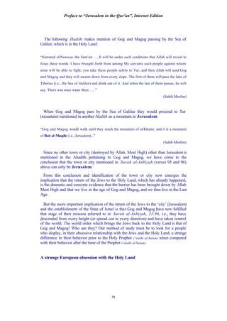 Preface to “Jerusalem in the Qur’an”, Internet Edition
79
The following Hadith makes mention of Gog and Magog passing by the Sea of
Galilee, which is in the Holy Land:
“Narrated al-Nawwas ibn Sam’an: ….It will be under such conditions that Allah will reveal to
Jesus these words: I have brought forth from among My servants such people against whom
none will be able to fight; you take these people safely to Tur, and then Allah will send Gog
and Magog and they will swarm down from every slope. The first of them will pass the lake of
Tiberius (i.e., the Sea of Galilee) and drink out of it. And when the last of them passes, he will
say: There was once water there …. ”
(Sahih Muslim)
When Gog and Magog pass by the Sea of Galilee they would proceed to Tur
(mountain) mentioned in another Hadith as a mountain in Jerusalem:
“Gog and Magog would walk until they reach the mountain of al-Khamr, and it is a mountain
of Bait al-Maqdis (i.e., Jerusalem)...”
(Sahih Muslim)
Since no other town or city (destroyed by Allah, Most High) other than Jerusalem is
mentioned in the Ahadith pertaining to Gog and Magog, we have come to the
conclusion that the town or city mentioned in Surah al-Anbiyah (verses 95 and 96)
above can only be Jerusalem.
From this conclusion and identification of the town or city now emerges the
implication that the return of the Jews to the Holy Land, which has already happened,
is the dramatic and concrete evidence that the barrier has been brought down by Allah
Most High and that we live in the age of Gog and Magog, and we thus live in the Last
Age.
But the more important implication of the return of the Jews to the ‘city’ (Jerusalem)
and the establishment of the State of Israel is that Gog and Magog have now fulfilled
that stage of their mission referred to in Surah al-Anbiyah, 21:96, i.e., they have
descended from every height (or spread out in every direction) and have taken control
of the world. The world order which brings the Jews back to the Holy Land is that of
Gog and Magog! Who are they? Our method of study must be to look for a people
who display, in their obsessive relationship with the Jews and the Holy Land, a strange
difference in their behavior prior to the Holy Prophet (‘alaihi al-Salam) when compared
with their behavior after the time of the Prophet (‘alaihi al-Salam).
A strange European obsession with the Holy Land
 
