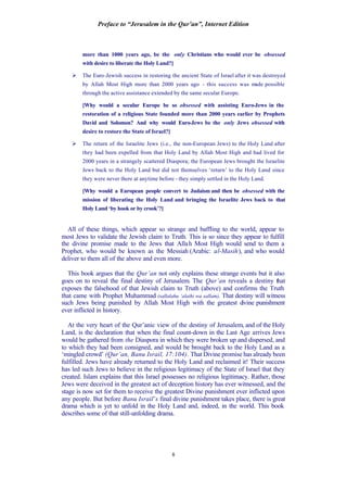 Preface to “Jerusalem in the Qur’an”, Internet Edition
8
more than 1000 years ago, be the only Christians who would ever be obsessed
with desire to liberate the Holy Land?]
Ø The Euro-Jewish success in restoring the ancient State of Israel after it was destroyed
by Allah Most High more than 2000 years ago - this success was made possible
through the active assistance extended by the same secular Europe.
[Why would a secular Europe be so obsessed with assisting Euro-Jews in the
restoration of a religious State founded more than 2000 years earlier by Prophets
David and Solomon? And why would Euro-Jews be the only Jews obsessed with
desire to restore the State of Israel?]
Ø The return of the Israelite Jews (i.e., the non-European Jews) to the Holy Land after
they had been expelled from that Holy Land by Allah Most High and had lived for
2000 years in a strangely scattered Diaspora; the European Jews brought the Israelite
Jews back to the Holy Land but did not themselves ‘return’ to the Holy Land since
they were never there at anytime before - they simply settled in the Holy Land.
[Why would a European people convert to Judaism and then be obsessed with the
mission of liberating the Holy Land and bringing the Israelite Jews back to that
Holy Land ‘by hook or by crook’?]
All of these things, which appear so strange and baffling to the world, appear to
most Jews to validate the Jewish claim to Truth. This is so since they appear to fulfill
the divine promise made to the Jews that Allah Most High would send to them a
Prophet, who would be known as the Messiah (Arabic: al-Masih), and who would
deliver to them all of the above and even more.
This book argues that the Qur’an not only explains these strange events but it also
goes on to reveal the final destiny of Jerusalem. The Qur’an reveals a destiny that
exposes the falsehood of that Jewish claim to Truth (above) and confirms the Truth
that came with Prophet Muhammad (sallalahu ‘alaihi wa sallam). That destiny will witness
such Jews being punished by Allah Most High with the greatest divine punishment
ever inflicted in history.
At the very heart of the Qur’anic view of the destiny of Jerusalem, and of the Holy
Land, is the declaration that when the final count-down in the Last Age arrives Jews
would be gathered from the Diaspora in which they were broken up and dispersed, and
to which they had been consigned, and would be brought back to the Holy Land as a
‘mingled crowd’ (Qur’an, Banu Israil, 17:104). That Divine promise has already been
fulfilled. Jews have already returned to the Holy Land and reclaimed it! Their success
has led such Jews to believe in the religious legitimacy of the State of Israel that they
created. Islam explains that this Israel possesses no religious legitimacy. Rather, those
Jews were deceived in the greatest act of deception history has ever witnessed, and the
stage is now set for them to receive the greatest Divine punishment ever inflicted upon
any people. But before Banu Israil’s final divine punishment takes place, there is great
drama which is yet to unfold in the Holy Land and, indeed, in the world. This book
describes some of that still-unfolding drama.
 