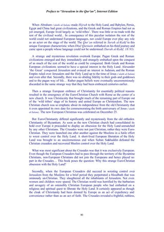 Preface to “Jerusalem in the Qur’an”, Internet Edition
80
When Abraham (‘alaihi al-Salam) made Hijrah to the Holy Land, and Babylon, Persia,
Egypt and China had great civilizations, and the Greek and Roman Empires had not as
yet emerged, Europe lived largely as ‘wild tribes’. There was little or no trade with the
rest of the civilized world... In consequence of this peculiar isolation the rest of the
world could not understand European languages, nor could Europe ever play any role
as an actor on the stage of the world. The Qur’an referred in Surah al-Kahf to this
unique European characteristic when Dhul Qarnain embarked on his third journey and
came upon a people whose language could not be understood (Surah al-Kahf, 18:93).
A strange and mysterious revolution overtook Europe. Pagan Greek and Roman
civilizations emerged and they immediately and strangely embarked upon the conquest
of as much of the rest of the world as could be conquered. Both Greek and Roman
European civilizations seemed to have a special interest in the Holy Land. Alexander
‘the Great’ conquered Jerusalem and evinced an interest in Judaism, and the Roman
Empire ruled over Jerusalem and the Holy Land up to the time of Jesus (‘alaihi al-Salam)
and even after that. Secondly, there was no abiding fidelity to their gods and goddesses
and to the pagan way of life… Rather pagan beliefs were eventually unceremoniously
discarded in the same strange way that they had been embraced centuries earlier.
Then a strange European embrace of Christianity for essentially political reasons
resulted in the emergence of the Euro-Christian Church with Rome as the center of a
new church. It was Christianity that brought much of the remaining part of Europe out
of the ‘wild tribes’ stage of its history and united Europe as Christendom. The new
Christian church was so emphatic about its independence from the old Christianity that
it even appointed its own date for commemorating the birth anniversary of Jesus (‘alaihi
al-Salam). The new European Christmas was celebrated on December 25.
But Euro-Christianity differed significantly and mysteriously from the old orthodox
Christianity of Byzantium. As soon as the new Christian church had consolidated its
hold over Europe it proceeded to display an obsession for the Holy Land unmatched
by any other Christians. The Crusades were not just Christian, rather they were Euro-
Christian. They were launched one after another against the Muslims in a futile effort
to wrest control over the Holy Land. A short-lived European liberation of the Holy
Land was brought to an unceremonious end when Sultan Salahuddin defeated the
Christian crusaders and recovered Muslim control over the Holy Land.
What was most significant about the Crusades was that it was exclusively European.
Even though the European Crusaders had to pass through the territory of the Byzantine
Christians, non-European Christians did not join the Europeans and hence played no
part in the Crusades… This book poses the question: Why this strange Euro-Christian
obsession with the Holy Land?
Secondly, when the European Crusaders did succeed in wresting control over
Jerusalem from the Muslims for a brief period they perpetrated a bloodbath that was
ominously un-Christian. They slaughtered all the inhabitants of Jerusalem. Not even
women and children were spared. The Christian world was horrified by the barbarism
and savagery of an ostensibly Christian European people who had embarked on a
religious and spiritual quest to liberate the Holy Land. It certainly appeared as though
the cloak of Christianity had been donned by Europe as an act of expediency and
convenience rather than as an act of faith. The Crusades revealed a frightful, ruthless,
 