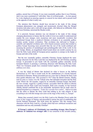 Preface to “Jerusalem in the Qur’an”, Internet Edition
81
godless, amoral face of Europe. It was more essentially godless than it was Christian,
and it was more constituted of ‘wild tribes’ than of civilized people… As time passed
by it also displayed an amazing capacity to conceal its true nature and to present itself
as the opposite of what it really was.
The attention that Muslims should have devoted to the study of this strange
European phenomenon was strangely and mysteriously diverted when the Mongol
invasions took place and a wild and savage people, who behaved no differently from
the Euro-Christians, terrorized the Muslim world...
It is precisely because attention was not directed to the study of this strange
emerging phenomenon in history that the world of Islam was unable to understand and
explain the even stranger, more mysterious and more inexplicable revolution that
transformed Europe from a medieval Christian civilization to an essentially godless
modern secular western civilization. That revolution also delivered to Europe a
scientific and industrial revolution and a Riba-based economic system that resulted in
godless Europe becoming more powerful than the rest of the world combined and
assuming the position of unchallenged and unchallengeable ruler of the world. In the
new Europe, Britain, an insignificant island located about one month’s journey by sea
from the Holy Land, defied all European power equations to emerge as the leader of
Europe and ruler of the world.
But the new essentially godless, ostensibly Christian, Europe displayed the same
strange obsession for the Holy Land that was displayed by the old Christian crusading
Europe. It proceeded to join hands with the essentially godless ostensibly Jewish
European Khazers in pursuing a continuing obsession with liberating the Holy Land.
These two European people have remained locked together in a mystifying unholy
embrace ever since.
It was the island of Britain that declared (in what is known as the Balfour
Declaration) in 1917 that it would work for the establishment of a Jewish National
Homeland in Palestine. Britain proceeded just two years later to liberate the Holy Land
from gentile (Muslim) rule. This occurred in 1917 when the British General, Allenby,
lead an army to victory over the Turkish army that defended Jerusalem and the Holy
Land. Where the old crusades, waged by an ostensibly Christian Europe, had failed,
the new crusade, waged by a godless Europe, succeeded. Both the efforts to liberate
Jerusalem and the Holy Land were European. Both were crusades. In fact General
Allenby himself confirmed this in his memorable declaration that he made when he
entered Jerusalem as a conquerer: “Today the crusades have ended”. And so it is clear
that the effort to liberate the Holy Land had nothing to do with religion. It had
everything to do with that strange new actor on the stage of the world, i.e., Europe!
Britain then assumed control over the Holy Land as the Mandate Power under the
cover of the League of Nations and proceeded to pursue the goal of establishing that
Jewish National Homeland. This book poses the question: why this strange Euro-
obsession with the Holy Land by a Europe which had now embraced secularism and
materialism and was only nominally Christian?
If Europe’s embrace of Christianity was something strange, then Europe’s
embrace of Judaism was stranger still. It was sometime in the seventh century,
 
