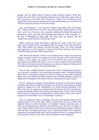 Preface to “Jerusalem in the Qur’an”, Internet Edition
82
perhaps, that the Khazer tribes of Eastern Europe embraced Judaism. When they
became Jews they did so for essentially political reasons. Faith had no part to play in
their conversion. Even before they converted to Judaism the Euro-Khazers were
recognized to possess some mysterious power that permitted them to successfully and
effectively block the advance of Islam into Europe.
Like Euro-Christians, so too Euro-Jews differed significantly from the Israelite
Jews. Unlike Israelite Jews, Euro-Jews were obsessed about wresting control over the
Holy Land. It was Euro-Jews who eventually established the Zionist Movement and
pursued the same goal that Euro-Christians had pursued in the Crusades, i.e.,
the goal of liberating the Holy Land. This book poses the question: why this
strange Euro-Jewish obsession with the Holy Land?
Britain assisted the Zionist Movement in effecting the ‘return’ of the Jews to the
Holy Land, something finally accomplished after the creation of the State of Israel in
1948. When Britain, the midwife, delivered the baby ‘Israel’, the world witnessed
what appeared to be the restoration of ancient Israel which had been destroyed by
Allah Most High more than 2000 years previously.
After Britain had ruled the world for a few hundred years a strange and mysterious
change occurred in which a new superpower became the ruler of the world. The clear
evidence of that change was present in the First World War when US military
intervention saved Britain from defeat. It was even more evident in the Second World
War when an American General, Eisenhower, was chosen as Supreme Commander of
all Allied troops that fought in the Second World War…
Then in 1944, at Bretton Woods in Upstate New York, an international conference
was convened to establish a new inter-national monetary system. The British Sterling
pound that was universally recognized as the key currency in the world of artificial
paper money was displaced at Breton Woods by the US dollar. Similarly, London was
displaced by Washington as the center of the new international monetary system...
The new superpower strangely and mysteriously emerged out of the same European
civilization that had first fought the Crusades in an obsession with Jerusalem, and had
played the leading role in the establishment of a Jewish National Homeland in the
Holy Land. The new superpower continued where the old one left off in maintaining a
strange and intimate relation with the Holy Land and the State of Israel. Thus when the
State of Israel was declared to be independent in 1948, the first country in the world to
recognize the Jewish State was the United States of America.
The new superpower made it abundantly clear that it had displaced Britain as the
strategic partner of the Jewish State. Indeed, it proceeded to do so in a manner that
subjected Britain to public humiliation. An Egyptian revolution had taken place in
1952 and the Egyptian army displaced the monarchy as the new ruler of Egypt. In
1956 Colonel Gamal Abdel Nasser replaced General Muhammad Naguib as Head of
State and Nasser promptly proceeded to give a spectacular display of his nationalist
credentials by nationalizing the Suez Canal. Israel perceived this as a strategic threat to
the Jewish State. Britain, on the other, felt her superpower status challenged.
 