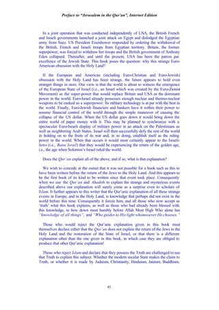 Preface to “Jerusalem in the Qur’an”, Internet Edition
83
In a joint operation that was conducted independently of USA, the British French
and Israeli governments launched a joint attack on Egypt and dislodged the Egyptian
army from Suez. US President Eisenhower responded by ordering the withdrawal of
the British, French and Israeli troops from Egyptian territory. Britain, the former
superpower, was forced to withdraw her troops and the British government of Anthony
Eden collapsed. Thereafter, and until the present, USA has been the patron par
excellence of the Jewish State. This book poses the question: why this strange Euro-
American obsession with the Holy Land?
If the European and American (including Euro-Christian and Euro-Jewish)
obsession with the Holy Land has been strange, the future appears to hold even
stranger things in store. Our view is that the world is about to witness the emergence
of the European State of Israel (i.e., an Israel which was created by the Euro-Zionist
Movement) as the super-power that would replace Britain and USA as the dominant
power in the world. Euro-Israel already possesses enough nuclear and thermo-nuclear
weapons to be ranked as a superpower. Its military technology is at par with the best in
the world. Finally, Euro-Jewish financiers and bankers have it within their power to
assume financial control of the world through the simple maneuver of causing the
collapse of the US dollar. When the US dollar goes down it would bring down the
entire world of paper money with it. This may be planned to synchronize with a
spectacular Euro-Israeli display of military power in an attack on the Palestinians as
well as neighboring Arab States. Israel will then successfully defy the rest of the world
in holding on to the fruits of its war and, in so doing, establish itself as the ruling
power in the world. When that occurs it would most certainly appear to the Israeli-
Jews (i.e., Banu Israil) that they would be experiencing the return of the golden age,
i.e., the age when Solomon’s Israel ruled the world.
Does the Qur’an explain all of the above, and if so, what is that explanation?
We wish to concede at the outset that it was not possible for a book such as this to
have been written before the return of the Jews to the Holy Land. And this appears to
be the first book of its kind to be written since that event took place. Consequently
when we use the Qur’an and Ahadith to explain the strange and mysterious events
described above our explanation will surely come as a surprise even to scholars of
Islam. It further appears to this writer that the Qur’anic explanation of all these strange
events in Europe, and in the Holy Land, is knowledge that perhaps did not exist in the
world before this time. Consequently it forces him, and all those who now accept as
‘truth’ what this book explains, as well as those who had already been blessed with
this knowledge, to bow down most humbly before Allah Most High Who alone has
“knowledge of all things”, and “Who guides to His light whomsoever He chooses.”
Those who would reject the Qur’anic explanation given in this book must
themselves declare either that the Qur’an does not explain the return of the Jews to the
Holy Land and the restoration of the State of Israel, or that there is a different
explanation other than the one given in this book, in which case they are obliged to
produce that other Qur’anic explanation!
Those who reject Islam and declare that they possess the Truth are challenged to use
that Truth to explain this subject. Whether the modern secular State makes the claim to
Truth, or whether it is made by Judaism, Christianity, Hinduism, Jainism, Buddhism,
 