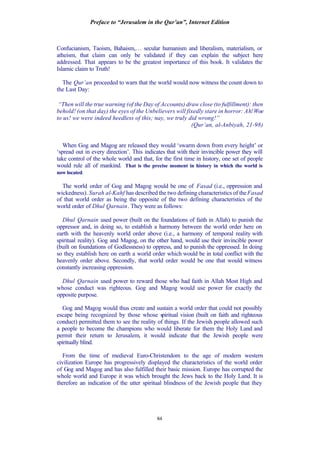 Preface to “Jerusalem in the Qur’an”, Internet Edition
84
Confucianism, Taoism, Bahaism,… secular humanism and liberalism, materialism, or
atheism, that claim can only be validated if they can explain the subject here
addressed. That appears to be the greatest importance of this book. It validates the
Islamic claim to Truth!
The Qur’an proceeded to warn that the world would now witness the count down to
the Last Day:
“Then will the true warning (of the Day of Accounts) draw close (to fulfillment): then
behold! (on that day) the eyes of the Unbelievers will fixedly stare in horror: Ah!Woe
to us! we were indeed heedless of this; nay, we truly did wrong!”
(Qur’an, al-Anbiyah, 21-98)
When Gog and Magog are released they would ‘swarm down from every height’ or
‘spread out in every direction’. This indicates that with their invincible power they will
take control of the whole world and that, for the first time in history, one set of people
would rule all of mankind. That is the precise moment in history in which the world is
now located.
The world order of Gog and Magog would be one of Fasad (i.e., oppression and
wickedness). Surah al-Kahf has described the two defining characteristics of theFasad
of that world order as being the opposite of the two defining characteristics of the
world order of Dhul Qarnain. They were as follows:
Dhul Qarnain used power (built on the foundations of faith in Allah) to punish the
oppressor and, in doing so, to establish a harmony between the world order here on
earth with the heavenly world order above (i.e., a harmony of temporal reality with
spiritual reality). Gog and Magog, on the other hand, would use their invincible power
(built on foundations of Godlessness) to oppress, and to punish the oppressed. In doing
so they establish here on earth a world order which would be in total conflict with the
heavenly order above. Secondly, that world order would be one that would witness
constantly increasing oppression.
Dhul Qarnain used power to reward those who had faith in Allah Most High and
whose conduct was righteous. Gog and Magog would use power for exactly the
opposite purpose.
Gog and Magog would thus create and sustain a world order that could not possibly
escape being recognized by those whose spiritual vision (built on faith and righteous
conduct) permitted them to see the reality of things. If the Jewish people allowed such
a people to become the champions who would liberate for them the Holy Land and
permit their return to Jerusalem, it would indicate that the Jewish people were
spiritually blind.
From the time of medieval Euro-Christendom to the age of modern western
civilization Europe has progressively displayed the characteristics of the world order
of Gog and Magog and has also fulfilled their basic mission. Europe has corrupted the
whole world and Europe it was which brought the Jews back to the Holy Land. It is
therefore an indication of the utter spiritual blindness of the Jewish people that they
 