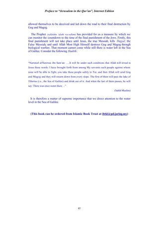 Preface to “Jerusalem in the Qur’an”, Internet Edition
85
allowed themselves to be deceived and led down the road to their final destruction by
Gog and Magog.
The Prophet (sallalahu ‘alaihi wa-sallam) has provided for us a measure by which we
can monitor the countdown to the time of the final punishment of the Jews. Firstly, this
final punishment will not take place until Jesus, the true Messiah, kills Dajjal, the
False Messiah, and until Allah Most High Himself destroys Gog and Magog through
biological warfare. That moment cannot come while still there is water left in the Sea
of Galilee. Consider the following Hadith:
“Narrated al-Nawwas ibn Sam’an: ….It will be under such conditions that Allah will reveal to
Jesus these words: I have brought forth from among My servants such people against whom
none will be able to fight; you take these people safely to Tur, and then Allah will send Gog
and Magog and they will swarm down from every slope. The first of them will pass the lake of
Tiberius (i.e., the Sea of Galilee) and drink out of it. And when the last of them passes, he will
say: There was once water there. ..”
(Sahih Muslim)
It is therefore a matter of supreme importance that we direct attention to the water
level in the Sea of Galilee.
(This book can be ordered from Islamic Book Trust at ibtkl@pd.jaring.my)
 