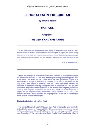 Preface to “Jerusalem in the Qur’an”, Internet Edition
86
JERUSALEM IN THE QUR’AN
By Imran N. Hosein
PART ONE
Chapter 11
THE JEWS AND THE ARABS
“You will find (time and again) that the most hostile of all people to the Believers (i.e.,
Muslims) would be the Jews and those who are idol-worshippers or pagans; and nearest among
them in love to the Believers would be those who say, ‘We are Christians’, because amongst
these are men devoted to learning and men who have renounced the world, and they are not
arrogant.”
(Qur’an, al-Maidah, 5:82)
Before we return to an examination of the most ominous of divine prophecies that
has already been fulfilled, i.e., that Allah Most High will bring the Jewish people back
to the Holy Land when the last ‘count down’ for their punishment begins, it is
necessary for us to look at the subject of ‘Ishmael (‘alaihi al-Salam), the Arabs and the
Holy Land’. The subject is important since the Zionist Movement achieved the
restoration of the State of Israel by forcing an exodus of Arabs from the Land and from
their homes. They could not have dared to do that without some scriptural justification.
However that scriptural justification on which they relied was a falsehood and a
forgery that was perpetrated in the name of the God of Abraham (‘alaihi al-Salam). The
Zionists knew that it was a falsehood and they exploited it to the hilt. It is that subject
which we now address in this chapter.
The Jewish Religious View of An Arab
The spiritual leader of Israel’s Orthodox Shas Party of Sephardic Jews reportedly
declared in his sermon on August 5, 2000: “The Ishmaelites (Arabs) are all cursed
evil-doers, all enemies of Israel. The Holy One, blessed be He, regrets that He created
these Ishmaelites.” The report described Rabbi Ovadia Yosef ridiculing the efforts of
 