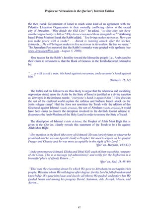 Preface to “Jerusalem in the Qur’an”, Internet Edition
87
the then Barak Government of Israel to reach some kind of an agreement with the
Palestine Liberation Organization in their mutually conflicting claims to the sacred
city of Jerusalem. “Why divide the Old City?” he asked, “so that they can have
another opportunity to kill us? Why do we even need them alongside us?”Addressing
Israeli Prime Minister Barak the Rabbi added: “You bring snakes next to us. How can
you make peace with a snake? . . .Barak is running amuck after the wicked
Ishmaels….He will bring us snakes to live next to us in Jerusalem. He has no sense.”
The Jerusalem Post reported that the Rabbi’s remarks were greeted with applause (see
www.JerusalemPost.com - August 5, 2000).
One reason for the Rabbi’s hostility toward the Ishmaelite people (i.e., Arabs) and to
their claim to Jerusalem is, that the Book of Genesis in the Torah declared Ishmaelto
be:
“ ….a wild ass of a man; his hand against everyman, and everyone’s hand against
him.”
(Genesis, 16:12)
The Rabbi and his followers are thus likely to argue that the relentless and escalating
oppression visited upon the Arabs by the State of Israel is justified as a divine sanction
as conveyed in the ominous words: “everyone’s hand is against him”. How else can
the rest of the civilized world explain the ruthless and barbaric Israeli attack on the
Jenin refugee camp? Had the Jews not rewritten the Torah with the addition of this
falsehood against Ishmael (‘alaihi al-Salam), the son of Abraham (‘alaihi al-Salam), it would
have been easier to discern the deception involved in the devilish Zionist scheme to
dispossess the Arab-Muslims of the Holy Land in order to restore the State of Israel.
The description of Ishmael (‘alaihi al-Salam), the Prophet of Allah Most High that is
given in the Qur’an, clearly reveals this statement of the Torah to be a lie against
Allah Most High:
“Also mention in the Book (the story of) Ishmael: He was (strictly) true to whatever he
promised and he was an Apostle (and) a Prophet. He used to enjoin on his people
Prayer and Charity and he was most acceptable in the sight of his Lord.”
(Qur’an, Maryam, 19:54-5)
“And commemorate Ishmael, Elisha and Dhul-Kifl: each of them was of the company
of the Good. This is a message (of admonition): and verily for the Righteous is a
beautiful place of (final) Return….”
(Qur’an, Sad, 38:48-49)
“That was the reasoning about Us which We gave to Abraham (to use) against his
people: We raise whom We will degree after degree: for thy Lord is full of wisdom and
knowledge. We gave him Isaac and Jacob: all (three) We guided: and before him We
guided Noah and among his progeny David, Solomon, Job, Joseph, Moses, and
Aaron…
 