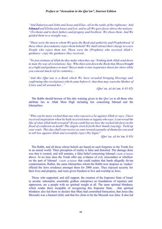 Preface to “Jerusalem in the Qur’an”, Internet Edition
88
“And Zakariya and John and Jesus and Elias: all in the ranks of the righteous: And
Ishmael and Elisha and Jonas and Lot: and to all We gave favor above the nations:
“(To them) and to their fathers and progeny and brethren: We chose them. And We
guided them to a straight way...
“These were the men to whom We gave the Book and authority and Prophethood: if
these (their descendants) reject them behold! We shall entrust their charge to a new
People who reject them not. Those were the (Prophets) who received Allah’s
guidance: copy the guidance they received...
“No just estimate of Allah do they make when they say: Nothing doth Allah send down
to man (by way of revelation). Say: Who then sent down the Book that Mosesbrought
as a light and guidance to man? But ye make it into (separate) sheets for show while
you conceal much (of its contents)…
“And this (Qur’an) is a Book which We have revealed bringing blessings and
confirming (the revelations) which came before it: that thou may warn the Mother of
Cities and all around her...”
(Qur’an, al-An’am, 6:83-92)
The Rabbi should beware of this dire warning given in the Qur’an to all those who
attribute lies to Allah Most High including lies concerning Ishmael and the
Ishmaelites:
“Who can be more wicked than one who concocts a lie against Allah or says: I have
received inspiration when he hath received none or (again) who says: I can reveal the
like of what Allah hath revealed? If you could but see how the wicked (do fare) in the
flood of confusion at death! The angels stretch forth their hands (saying): Yield up
your souls. This day shall you receive as your reward a penalty of shame for you used
to tell lies against Allah and scornfully reject His Signs!”
(Qur’an, al-An’am, 6:93)
The Rabbi, and all those whose beliefs are based on such forgeries in the Torah, live
in an unreal world. Their perception of reality is false and distorted. The damage done
was that it created, and still sustains, a false belief concerning Ishmael (‘alaihi al-Salam)
above. At no time does the Torah offer any evidence of evil, misconduct or rebellion
on the part of Ishmael (‘alaihi al-Salam) that could explain that harsh allegedly divine
condemnation. Rather, the same Ishmaelites whom the Rabbi now despises as ‘snakes’
offered the Jews residence amongst them for 2000 years. They enjoyed security for
their lives and property, and were given freedom to live and worship as Jews.
Those who supported, and still support, the creation of the Impostor State of Israel
(a secular, nationalist, essentially godless enterprise) on foundations of injustice and
oppression, are a people with no spiritual insight at all. The same spiritual blindness
which render them incapable of recognizing this Impostor State, …that spiritual
blindness also led them to declare that Mary had committed fornication, that Jesus (the
Messiah) was a bastard child, and that his claim to be the Messiah was false. It also led
 