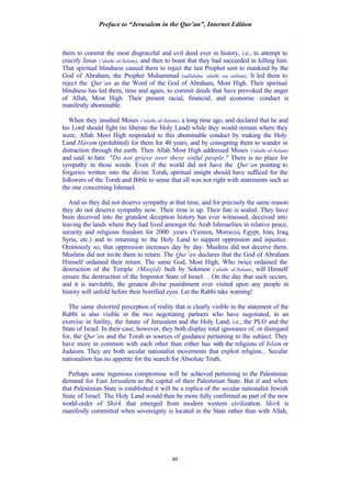 Preface to “Jerusalem in the Qur’an”, Internet Edition
89
them to commit the most disgraceful and evil deed ever in history, i.e., to attempt to
crucify Jesus (‘alaihi al-Salam), and then to boast that they had succeeded in killing him.
That spiritual blindness caused them to reject the last Prophet sent to mankind by the
God of Abraham, the Prophet Muhammad (sallalahu ‘alaihi wa sallam). It led them to
reject the Qur’an as the Word of the God of Abraham, Most High. Their spiritual
blindness has led them, time and again, to commit deeds that have provoked the anger
of Allah, Most High. Their present racial, financial, and economic conduct is
manifestly abominable.
When they insulted Moses (‘alaihi al-Salam), a long time ago, and declared that he and
his Lord should fight (to liberate the Holy Land) while they would remain where they
were, Allah Most High responded to this abominable conduct by making the Holy
Land Haram (prohibited) for them for 40 years, and by consigning them to wander in
distraction through the earth. Then Allah Most High addressed Moses (‘alaihi al-Salam)
and said to him: "Do not grieve over these sinful people." There is no place for
sympathy in those words. Even if the world did not have the Qur’an pointing to
forgeries written into the divine Torah, spiritual insight should have sufficed for the
followers of the Torah and Bible to sense that all was not right with statements such as
the one concerning Ishmael.
And so they did not deserve sympathy at that time, and for precisely the same reason
they do not deserve sympathy now. Their time is up. Their fate is sealed. They have
been deceived into the grandest deception history has ever witnessed, deceived into
leaving the lands where they had lived amongst the Arab Ishmaelites in relative peace,
security and religious freedom for 2000 years (Yemen, Morocco, Egypt, Iran, Iraq,
Syria, etc.) and to returning to the Holy Land to support oppression and injustice.
Ominously so, that oppression increases day by day. Muslims did not deceive them.
Muslims did not invite them to return. The Qur’an declares that the God of Abraham
Himself ordained their return. The same God, Most High, Who twice ordained the
destruction of the Temple (Masjid) built by Solomon (‘alaihi al-Salam), will Himself
ensure the destruction of the Impostor State of Israel. .. On the day that such occurs,
and it is inevitable, the greatest divine punishment ever visited upon any people in
history will unfold before their horrified eyes. Let the Rabbi take warning!
The same distorted perception of reality that is clearly visible in the statement of the
Rabbi is also visible in the two negotiating partners who have negotiated, in an
exercise in futility, the future of Jerusalem and the Holy Land, i.e., the PLO and the
State of Israel. In their case, however, they both display total ignorance of, or disregard
for, the Qur’an and the Torah as sources of guidance pertaining to the subject. They
have more in common with each other than either has with the religions of Islam or
Judaism. They are both secular nationalist movements that exploit religion... Secular
nationalism has no appetite for the search for Absolute Truth.
Perhaps some ingenious compromise will be achieved pertaining to the Palestinian
demand for East Jerusalem as the capital of their Palestinian State. But if and when
that Palestinian State is established it will be a replica of the secular nationalist Jewish
State of Israel. The Holy Land would then be more fully confirmed as part of the new
world-order of Shirk that emerged from modern western civilization. Shirk is
manifestly committed when sovereignty is located in the State rather than with Allah,
 