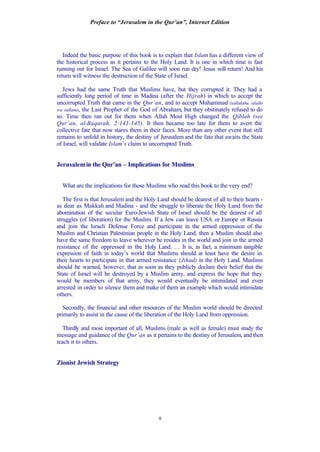 Preface to “Jerusalem in the Qur’an”, Internet Edition
9
Indeed the basic purpose of this book is to explain that Islam has a different view of
the historical process as it pertains to the Holy Land. It is one in which time is fast
running out for Israel. The Sea of Galilee will soon run dry! Jesus will return! And his
return will witness the destruction of the State of Israel.
Jews had the same Truth that Muslims have, but they corrupted it. They had a
sufficiently long period of time in Madina (after the Hijrah) in which to accept the
uncorrupted Truth that came in the Qur’an, and to accept Muhammad (sallalahu ‘alaihi
wa sallam), the Last Prophet of the God of Abraham, but they obstinately refused to do
so. Time then ran out for them when Allah Most High changed the Qiblah (see
Qur’an, al-Baqarah, 2:141-145). It then became too late for them to avert the
collective fate that now stares them in their faces. More than any other event that still
remains to unfold in history, the destiny of Jerusalem and the fate that awaits the State
of Israel, will validate Islam’s claim to uncorrupted Truth.
Jerusalemin the Qur’an – Implications for Muslims
What are the implications for those Muslims who read this book to the very end?
The first is that Jerusalem and the Holy Land should be dearest of all to their hearts -
as dear as Makkah and Madina - and the struggle to liberate the Holy Land from the
abomination of the secular Euro-Jewish State of Israel should be the dearest of all
struggles (of liberation) for the Muslim. If a Jew can leave USA or Europe or Russia
and join the Israeli Defense Force and participate in the armed oppression of the
Muslim and Christian Palestinian people in the Holy Land, then a Muslim should also
have the same freedom to leave wherever he resides in the world and join in the armed
resistance of the oppressed in the Holy Land. … It is, in fact, a minimum tangible
expression of faith in today’s world that Muslims should at least have the desire in
their hearts to participate in that armed resistance (Jihad) in the Holy Land. Muslims
should be warned, however, that as soon as they publicly declare their belief that the
State of Israel will be destroyed by a Muslim army, and express the hope that they
would be members of that army, they would eventually be intimidated and even
arrested in order to silence them and make of them an example which would intimidate
others.
Secondly, the financial and other resources of the Muslim world should be directed
primarily to assist in the cause of the liberation of the Holy Land from oppression.
Thirdly and most important of all, Muslims (male as well as female) must study the
message and guidance of the Qur’an as it pertains to the destiny of Jerusalem, and then
teach it to others.
Zionist Jewish Strategy
 