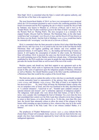 Preface to “Jerusalem in the Qur’an”, Internet Edition
90
Most High! Shirk is committed when the State is vested with supreme authority, and
when the law of the State is the supreme law!
The most brazen-faced display of Shirk we have ever encountered was a proposal
which the US Government presented to seek to resolve the conflicting positions of the
Israeli Government and the PLO regarding the site in which is located the Masjid built
by Solomon, now known to Muslims as al-Haram al-Sharif, and to Jews as the
Temple Mount. The US plan would have given to the State of Israel ‘sovereignty’ over
the Western Wall (or ‘Wailing Wall’). The Jews recognize it as a remnant of the
original Temple (Masjid) built by Solomon. The Palestinian State, on the other hand,
would have had ‘sovereignty’ over Masjid al-Aqsa and the Masjid of Umar (known as
the Dome over the Rock). And the God of Abraham (‘alaihi al-Salam) would have had to
be contented with ‘sovereignty’ over the rest of al-Haram al-Sharif.
Shirk is committed when the State proceeds to declare Halal what Allah Most High
made Haram, and vice-versa. It is as certain as the sun rises in the East that the future
Palestinian State will legalize gambling and lotteries and even establish state-
sponsored lotteries. It will legalize Riba, i.e., the lending and borrowing of money on
interest. It will legalize the consumption of alcohol. In other words, the Palestinian
State will embrace Shirk in precisely the same way that Jewish Israel and the rest of
the world (including most of the Muslim world) have already done. A Palestinian State
established by the PLO would also visit upon its people the same decadence that today
pervades the secular Jewish State as well as most of the rest of the world.
Muslims cannot, and should not, lend their support to any agreement such as the
recent Saudi Plan, which seeks to legitimize the secular nationalist State of Israel and
accept its fifty years of oppression upon the indigenous people of Palestine, Christians
as well as Muslims. Nor should Muslims accept in the Holy Land the establishment of
a Palestinian State that would be but a replica of the Jewish State.
This book also seeks to explain the reality to Jews who have so uncritically accepted
a secular nationalist Israel as representative of the glorious State created by David
(‘alaihi al-Salam) and Solomon (‘alaihi al-Salam). This State of Israel is an impostor that
has deceived Jews. Dr. Isma’il Raji al-Faruqi, the Palestinian Islamic scholar who
was an outspoken critic of Israel, and who was murdered in the dark, described Israel
as “a colonial enterprise”, “conceived in sin”, “founded upon outdated concepts of
national character and mission”, and “a militaristic oppressor of indigenous peoples”.
The indigenous Arab people who were driven from their homes, or had to flee in
terror, were a people who worshipped the God of Abraham. Yet, even when the Jews
had consolidated their control over the Holy Land, they refused to invite these refugees
to return to their homes, or to allow them to do so. To this day, more than fifty years
later, the Jewish State adamantly refuses to allow the return of the refugees to their
homes while extending an open invitation to Jews, wherever they may be in the world,
to come and reside in the Holy Land. This is not virtuous conduct! Rather, it is
Satanic!
The prophecies of Prophet Muhammad (sallalahu ‘alaihi wa sallam) indicate that the
Zionist State of Israel will eventually betray Banu Israil and cast them before the very
people who have been relentlessly oppressed by Israel with the most shameless and
undisguised oppression.
 