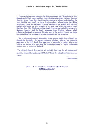 Preface to “Jerusalem in the Qur’an”, Internet Edition
91
Yassir Arafat is also an impostor who does not represent the Palestinians who were
dispossessed of their homes and have been relentlessly oppressed by Israel for more
than fifty years. Many have lived in refugee camps in Lebanon and elsewhere for
more than fifty years. Arafat can betray them just as Israel is betraying the Jews. Those
betrayed by Arafat will eventually be at the vanguard of the Muslim army that will
confront and punish the Jews resident in the Holy Land when the State of Israel
abandons them. That Muslim army has already demonstrated its fighting prowess in
Southern Lebanon. And the Israeli withdrawal from Southern Lebanon, which
effectively abandoned the surrogate Christian army in that territory (after it had fought
on Israel’s behalf), is a prelude to the more dramatic event that is to come.
The racial oppression of the Ishmaelites by the secular Jewish State of Israel has
dramatically intensified the already awesome religious, political, and economic
oppression in the Holy Land. That oppression is constantly increasing. It is in this
context that we can now understand the ominous prophecy of Prophet Muhammad
(sallalahu ‘alaihi wa sallam) who declared:
“You will surely fight the Jews, and you will surely kill them. (And this will continue) until
(even) the stones will speak (saying): Oh Muslim! There is Jew hiding behind me so come and
kill him.”
(Sahih Bukhari)
(This book can be ordered from Islamic Book Trust at
ibtkl@pd.jaring.my)
 