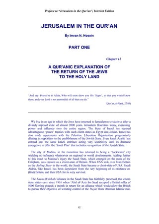 Preface to “Jerusalem in the Qur’an”, Internet Edition
92
JERUSALEM IN THE QUR’AN
By Imran N. Hosein
PART ONE
Chapter 12
A QUR’ANIC EXPLANATION OF
THE RETURN OF THE JEWS
TO THE HOLY LAND
“And say: Praise be to Allah, Who will soon show you His ‘Signs’, so that you would know
them; and your Lord is not unmindful of all that you do.”
(Qur’an, al-Naml, 27:93)
We live in an age in which the Jews have returned to Jerusalem to reclaim it after a
divinely imposed exile of almost 2000 years. Jerusalem flourishes today, exercising
power and influence over the entire region. The State of Israel has secured
advantageous ‘peace’ treaties with such client-states as Egypt and Jordan. Israel has
also made agreements with the Palestine Liberation Organization progressively
diluting its opposition to the establishment of the Jewish State. Even Saudi Arabia has
entered into the same Israeli embrace acting very secretively until its dramatic
emergence to offer the ‘Saudi Plan’ that includes recognition of the Jewish State.
The city of Madina, in the meantime has returned to being a ‘backwater’ city
wielding no influence whatsoever on regional or world developments. Adding further
to this insult to Madina’s injury the Saudi State, which emerged on the ruins of the
Caliphate, was created as a client-state of Britain. When USA took over from Britain
as the Ruling State in the world, the Saudi State became a client-state of USA. Saudi
Arabia, like Israel, has been dependent from the very beginning of its existence on
(first) Britain, and then USA for its very survival.
The Saudi-Wahhabi alliance in the Saudi State has faithfully preserved that client-
state status ever since 1916 when ‘Abd al-‘Aziz ibn Saud accepted a British offer of
5000 Sterling pounds a month in return for an alliance which would allow the British
to pursue their objective of wresting control of the Hejaz from Ottoman Islamic rule.
 