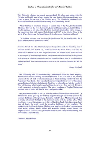 Preface to “Jerusalem in the Qur’an”, Internet Edition
93
The Wahhabi religious movement accommodated this client-state status with the
Christian and Jewish west, always holding the view that the Christians and Jews were
closer to them that the rest of the Muslim world. The Wahhabis considered non-
Wahhabi Muslims to be disbelievers accusing all of committing Shirk!
While the State of Israel also emerged as a client-state of the West, the fundamental
difference between the two client-states, Israel and Saudi Arabia, is that the State of
Israel is destined to not only rid itself of that client-state relationship, but to emerge as
the superpower that will succeed both Britain and USA as the Ruling State in the
world. When that occurs, the Saudi State will then become a client-state of Israel.
The Prophet (sallalahu ‘alaihi wa sallam) prophesied that this day would come. But it
would hold an ominous promise for Israel:
“Narrated Mu’adh ibn Jabal: The Prophet (peace be upon him) said: The flourishing state of
Jerusalem will be when Yathrib (i.e., Madina in modern-day Saudi Arabia) is in ruins, the
ruined state of Yathrib will be when the great war comes, the outbreak of the great war will be
at the conquest of Constantinople and the conquest of Constantinople when the Dajjâl (the
false Messiah or Antichrist) comes forth. He (the Prophet) struck his thigh or his shoulder with
his hand and said: This is as true as you are here or as you are sitting (meaning Mu’adh ibn
Jabal).”
(Sunan, Abu Daud)
The flourishing state of Jerusalem today, substantially fulfils the above prophecy.
Already Israel has successfully defied the President of USA as well as the Security
Council of the UN both of whom demanded an Israeli military withdrawal from the
Palestinian West Bank. This was after Israel had responded to a wave of Palestinian
human bombers (who are shuhada and should not be referred to as ‘suicide’ bombers).
This will increase when Israel wages her biggest ever war. That war will deliver to
Israel a dramatic territorial expansion. The above prophecy of Prophet Muhammad
(sallalahu ‘alaihi wa sallam) will then be more clearly understood.
The predictable collapse of the US economy and successful Israeli defiance of a US
demand that Israel give up the territory acquired through war would result in the
complete fulfilment of the prophecy. Similarly Yathrib’s (i.e., Madina’s) ruined state
is already substantially fulfilled in the client-state status with the godless USA. When
Israel takes over as the superpower of the world and the Saudi State becomes a client-
state of Israel, the result would be complete fulfilment of the prophecy. The
implication of the above is that the Muslims now stand on the brink of a great war that
Israel would, perhaps, jointly initiate with Kemalist Turkey’s armed forces. The
Prophet (sallalahu ‘alaihi wa sallam) prophesied that war with Turkey whose military have
now become a tool of Israel:
“Narrated Abu Hurairah:
 