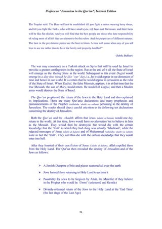 Preface to “Jerusalem in the Qur’an”, Internet Edition
94
The Prophet said: The Hour will not be established till you fight a nation wearing hairy shoes,
and till you fight the Turks, who will have small eyes, red faces and flat noses; and their faces
will be like flat shields. And you will find that the best people are those who hate responsibility
of ruling most of all till they are chosen to be the rulers. And the people are of different natures:
The best in the pre-Islamic period are the best in Islam. A time will come when any of you will
love to see me rather than to have his family and property doubled.”
(Sahih, Bukhari)
The war may commence as a Turkish attack on Syria that will be used by Israel to
provoke a greater conflagration in the region. But at the end of it all the State of Israel
will emerge as the Ruling State in the world. Subsequent to this event Dajjal would
emerge in a day that would be like ‘our’ day, i.e., he would appear in our dimension of
time and hence in our world. It is certain that he would appear in Jerusalem as the ruler
of the State of Israel. When Dajjal, the false Messiah, appears, it is at that time that the
true Messiah, the son of Mary, would return. He would kill Dajjal, and then a Muslim
army would destroy the State of Israel.
The Qur’an prophesied the return of the Jews to the Holy Land and also explained
its implications. There are many Qur’anic declarations and many prophecies and
pronouncements of the Prophet (sallalahu ‘alaihi wa sallam) pertaining to the destiny of
Jerusalem. The reader should direct careful attention to the following ten declarations
concerning the destiny of Jerusalem.
Both the Qur’an and the Ahadith affirm that Jesus (alaihi al-Salam) would one day
return to the world. At that time, Jews would have no alternative but to believe in him
as the Messiah. They would then be destroyed, but would die with the certain
knowledge that the ‘truth’ to which they had clung was actually ‘falsehood’, while the
rejected messages of Jesus (alaihi al-Salam) and of Muhammad (sallalahu ‘alaihi wa sallam)
were in fact the ‘truth’. They will thus die with the certain knowledge that they would
enter into hell.
After they boasted of their crucifixion of Jesus (‘alaihi al-Salam), Allah expelled them
from the Holy Land. The Qur’an then revealed the destiny of Jerusalem and of the
Jews as follows:
Ø A Jewish Diaspora of bits and pieces scattered all over the earth
Ø Jews banned from returning to Holy Land to reclaim it
Ø Possibility for Jews to be forgiven by Allah, the Merciful, if they believe
in the Prophet who would be ‘Ummi’ (unlettered and Gentile)
Ø Divinely-ordained return of the Jews to the Holy Land at the ‘End Time'
(the last stage of the Last Age)
 