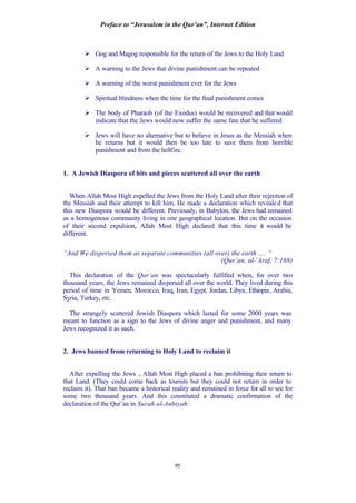 Preface to “Jerusalem in the Qur’an”, Internet Edition
95
Ø Gog and Magog responsible for the return of the Jews to the Holy Land
Ø A warning to the Jews that divine punishment can be repeated
Ø A warning of the worst punishment ever for the Jews
Ø Spiritual blindness when the time for the final punishment comes
Ø The body of Pharaoh (of the Exodus) would be recovered and that would
indicate that the Jews would now suffer the same fate that he suffered
Ø Jews will have no alternative but to believe in Jesus as the Messiah when
he returns but it would then be too late to save them from horrible
punishment and from the hellfire.
1. A Jewish Diaspora of bits and pieces scattered all over the earth
When Allah Most High expelled the Jews from the Holy Land after their rejection of
the Messiah and their attempt to kill him, He made a declaration which revealed that
this new Diaspora would be different. Previously, in Babylon, the Jews had remained
as a homogenous community living in one geographical location. But on the occasion
of their second expulsion, Allah Most High declared that this time it would be
different.
“And We dispersed them as separate communities (all over) the earth …. ”
(Qur’an, al-‘Araf, 7:168)
This declaration of the Qur’an was spectacularly fulfilled when, for over two
thousand years, the Jews remained dispersed all over the world. They lived during this
period of time in Yemen, Morocco, Iraq, Iran, Egypt, Jordan, Libya, Ethiopia, Arabia,
Syria, Turkey, etc.
The strangely scattered Jewish Diaspora which lasted for some 2000 years was
meant to function as a sign to the Jews of divine anger and punishment, and many
Jews recognized it as such.
2. Jews banned from returning to Holy Land to reclaim it
After expelling the Jews , Allah Most High placed a ban prohibiting their return to
that Land. (They could come back as tourists but they could not return in order to
reclaim it). That ban became a historical reality and remained in force for all to see for
some two thousand years. And this constituted a dramatic confirmation of the
declaration of the Qur’an in Surah al-Anbiyah:
 