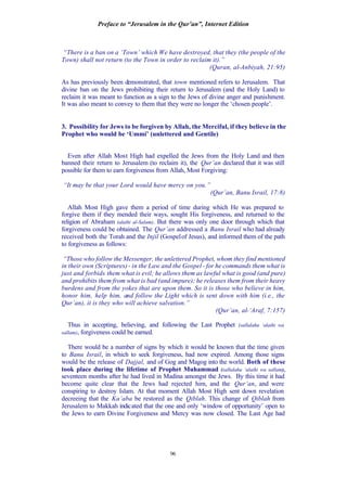 Preface to “Jerusalem in the Qur’an”, Internet Edition
96
“There is a ban on a ‘Town’ which We have destroyed, that they (the people of the
Town) shall not return (to the Town in order to reclaim it).”
(Quran, al-Anbiyah, 21:95)
As has previously been demonstrated, that town mentioned refers to Jerusalem. That
divine ban on the Jews prohibiting their return to Jerusalem (and the Holy Land) to
reclaim it was meant to function as a sign to the Jews of divine anger and punishment.
It was also meant to convey to them that they were no longer the ‘chosen people’.
3. Possibility for Jews to be forgiven by Allah, the Merciful, if they believe in the
Prophet who would be ‘Ummi’ (unlettered and Gentile)
Even after Allah Most High had expelled the Jews from the Holy Land and then
banned their return to Jerusalem (to reclaim it), the Qur’an declared that it was still
possible for them to earn forgiveness from Allah, Most Forgiving:
“It may be that your Lord would have mercy on you.”
(Qur’an, Banu Israil, 17:8)
Allah Most High gave them a period of time during which He was prepared to
forgive them if they mended their ways, sought His forgiveness, and returned to the
religion of Abraham (alaihi al-Salam). But there was only one door through which that
forgiveness could be obtained. The Qur’an addressed a Banu Israil who had already
received both the Torah and the Injil (Gospelof Jesus), and informed them of the path
to forgiveness as follows:
“Those who follow the Messenger, the unlettered Prophet, whom they find mentioned
in their own (Scriptures) - in the Law and the Gospel - for he commands them what is
just and forbids them what is evil; he allows them as lawful what is good (and pure)
and prohibits them from what is bad (and impure); he releases them from their heavy
burdens and from the yokes that are upon them. So it is those who believe in him,
honor him, help him, and follow the Light which is sent down with him (i.e., the
Qur’an), it is they who will achieve salvation.”
(Qur’an, al-‘Araf, 7:157)
Thus in accepting, believing, and following the Last Prophet (sallalahu ‘alaihi wa
sallam), forgiveness could be earned.
There would be a number of signs by which it would be known that the time given
to Banu Israil, in which to seek forgiveness, had now expired. Among those signs
would be the release of Dajjal, and of Gog and Magog into the world. Both of these
took place during the lifetime of Prophet Muhammad (sallalahu ‘alaihi wa sallam),
seventeen months after he had lived in Madina amongst the Jews. By this time it had
become quite clear that the Jews had rejected him, and the Qur’an, and were
conspiring to destroy Islam. At that moment Allah Most High sent down revelation
decreeing that the Ka’aba be restored as the Qiblah. This change of Qiblah from
Jerusalem to Makkah indicated that the one and only ‘window of opportunity’ open to
the Jews to earn Divine Forgiveness and Mercy was now closed. The Last Age had
 