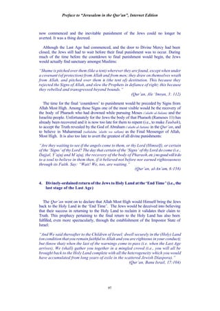 Preface to “Jerusalem in the Qur’an”, Internet Edition
97
now commenced and the inevitable punishment of the Jews could no longer be
averted. It was a thing decreed.
Although the Last Age had commenced, and the door to Divine Mercy had been
closed, the Jews still had to wait before their final punishment was to occur. During
much of the time before the countdown to final punishment would begin, the Jews
would actually find sanctuary amongst Muslims:
“Shame is pitched over them (like a tent) wherever they are found, except when under
a covenant (of protection) from Allah and from men; they draw on themselves wrath
from Allah, and pitched over them is (the tent of) destitution. This because they
rejected the Signs of Allah, and slew the Prophets in defiance of right; this because
they rebelled and transgressed beyond bounds.”
(Qur’an, Ale ‘Imran, 3: 112)
The time for the final ‘countdown’ to punishment would be preceded by Signs from
Allah Most High. Among those Signs one of the most visible would be the recovery of
the body of Pharaoh who had drowned while pursuing Moses (‘alaihi al-Salam) and the
Israelite people. Unfortunately for the Jews the body of that Pharaoh (Rameses 11) has
already been recovered and it is now too late for them to repent (i.e., to make Taubah),
to accept the Truth revealed by the God of Abraham (‘alaihi al-Salam) in the Qur’an, and
to believe in Muhammad (sallalahu ‘alaihi wa sallam) as the Final Messenger of Allah,
Most High. It is also too late to avert the greatest of all divine punishments:
“Are they waiting to see if the angels come to them, or thy Lord (Himself), or certain
of the ‘Signs’ of thy Lord? The day that certain of the ‘Signs’ of thy Lord do come (i.e.,
Dajjal, Y’ajuj and M’ajuj, the recovery of the body of Pharaoh,etc.)nogoodwillitdo
to a soul to believe in them then, if it believed not before nor earned righteousness
through its Faith. Say: “Wait! We, too, are waiting.”
(Qur’an, al-An’am, 6:158)
4. Divinely-ordained return of the Jews to Holy Land at the ‘End Time’ (i.e., the
last stage of the Last Age)
The Qur’an went on to declare that Allah Most High would Himself bring the Jews
back to the Holy Land in the ‘End Time’. The Jews would be deceived into believing
that their success in returning to the Holy Land to reclaim it validates their claim to
Truth. This prophecy pertaining to the final return to the Holy Land has also been
fulfilled, even more spectacularly, through the establishment of the Impostor State of
Israel:
“And We said thereafter to the Children of Israel: dwell securely in the (Holy) Land
(on condition that you remain faithful to Allah and you are righteous in your conduct);
but (know that) when the last of the warnings come to pass (i.e. when the Last Age
arrives), We (shall) gather you together in a mingled crowd (i.e., you will all be
brought back to the Holy Land complete with all the heterogeneity which you would
have accumulated from long years of exile in the scattered Jewish Diaspora).”
(Qur’an, Banu Israil, 17:104)
 
