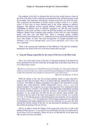 Preface to “Jerusalem in the Qur’an”, Internet Edition
98
This prophecy in the Qur’an declared that the Last Age would witness a return of
the Jews to the Holy Land in which the accumulated diversity and heterogeneity would
be on display. The expression lafif denotes a human crowd who are not all the same.
This is precisely the description of Jewish society in today’s Israel. It is a ‘motley
crowd’ of Jews from so many different parts of the world, speaking in different
languages, with different accents, wearing different clothes, eating different food,
worshipping in different ways, in different synagogues, etc. But the most amazing
difference is the racial, and that is where the Qur’anic prophecy has found ominous
fulfilment. Modern Israel comprises large numbers of Jews who are a pure European
people with blue eyes and blond hair. There is emerging genetic evidence
demonstrating that European Jews (i.e., Ashkenazi Jews) are genetically different from
every other people on earth. The racial homogeneity of a people descended from
Abraham (‘alaihi al-Salam) through Isaac (‘alaihi al-Salam) and Jacob (‘alaihi al-Salam), has
now evaporated.
What is the meaning and implication of the fulfilment of the Qur’anic prophecy
pertaining to the return of the Jews to the Holy Land in the Last Age?
5. Gog and Magog responsible for the return of the Jews to the Holy Land
There are at least three verses of the Qur’an that point distinctly in the direction of
divine punishment for the Jews when they are brought back to the Holy Land. Here are
two of these three verses:
“But there is a ban on a city which We destroyed: that they (i.e, the people ofthecity)
shall not return (to that city), unless and until Gog and Magog are released, and they
swiftly descend from every height (or spread out in every direction).”
(Qur’an, al-Anbiyah, 21-95-6)
While the identity of the ‘city’ has not been explicitly stated, it is quite clear that it
cannot be other than Jerusalem. There is an indirect Qur’anic identification of the city
as follows: The Rabbis in Madina responded to the appeal of the Quraish for a means
whereby they could determine whether Muhammad (sallalahu ‘alaihi wa sallam) was
indeed a Prophet. Their response was to pose three questions. If he could answer them
all correctly then he would be a true Prophet. Allah Most High responded by revealing
the answers to all three questions in Qur’anic revelation. The answers to the first two
questions, i.e., the young men who fled into the cave and the ‘great traveller’ who
travelled to the two ends of the earth, were placed in Surah al-Kahf. (see al-Kahf,
18:9-26; 83-98) But the answer to the third question concerning the ruh was placed in
Surah Banu Israil, 17:85. The implication of this strange arrangement was a principle
of interpretation that linked together the two Surahs of the Qur’an as a pair. Dr. Israr
Ahmad, the eminent scholar of the Qur’an, has presented an abundance of evidence
that confirm the pairing of the two Surahs.
And so, in order to locate the identity of the young men in the cave as well as the
identity of Dhul Qarnain, Y’ajuj and M’ajuj and the Qaryah (city), we need to turn to
Surah Banu Israil for assistance. When we do so we find that the Surah deals with
only one Qaryah (city), Jerusalem.
 