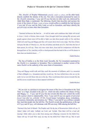 Preface to “Jerusalem in the Qur’an”, Internet Edition
99
The Ahadith of Prophet Muhammad (sallalahu ‘alaihi wa sallam), on the other hand,
directly establish the identity of the city. Not only is Jerusalem mentioned by name in
the Ahadith concerning Y’ajuj and M’ajuj but also no other such city, destroyed by
Allah Most High, is mentioned. The following Hadith that describes and narrates the
event of the return of Jesus (‘alaihi al-Salam) would suffice to establish the link between
Y’ajuj and M’ajuj and the Holy Land, as well as Jerusalem, and hence identify the
qaryah (city) as none other than Jerusalem:
“Narrated al-Nawwas ibn Sam’an: ….It will be under such conditions that Allah will reveal
to Jesus (‘alaihi al-Salam) these words: I have brought forth from among My servants such
people against whom none will be able to fight; you take these people safely to Tur, and then
Allah will send Gog and Magog and they will swarm down from every slope. The first of them
will pass the lake of Tiberius (i.e., the Sea of Galilee) and drink out of it. And when the last of
them passes, he will say: There was once water there. Jesus and his companions will then be
besieged here at Tur, (and they will be so hard pressed) that the head of the ox will be dearer to
them than one hundred dinars …. ”
(Sahih Muslim)
The Sea of Galilee is in the Holy Land. Secondly, the Tur (mountain) mentioned in
the Hadith is a mountain in Jerusalem. This is mentioned in another version of the
same Hadith on the authority of the same chain of transmitters:
“Gog and Magog would walk until they reach the mountain of al-Khamr, and it is a mountain
of Bait al-Maqdis (i.e., Jerusalem) and they would say: We have killed those who are on the
earth. Let us now kill those who are in the sky. They would shoot their arrows towards the sky
and the arrows would return to them smeared with blood.”
(Sahih Muslim)
We are now in a position to recognize the return of the Jews to Jerusalem in the ‘End
Time’ as a Sign, revealed in the Qur’an, which not only confirms the release of Gog
and Magog, i.e., Y’ajuj and M’ajuj but also reveals that they now control the world
with a power which is indestructible. Now Y’ajuj and M’ajuj are agents of universal
fasad. (see Qur’an, al-Kahf, 18:94). Fasad means “corruption, decay, wickedness,
viciousness, immorality, perverseness, etc.” When Y’ajuj and M’ajuj embrace a people
they lead that people into the hell-fire. The Hadith reveals that globalization, in the age
of Y’ajuj and M’ajuj, will culminate with 999 out every 1000 entering the hell-fire:
“Narrated Abu Said Al Khudri: The Prophet said: On the day of Resurrection Allah will say: O
Adam! Adam will reply: Labbaik our Lord, and Sa’daik. Then there will be a loud call
(saying): Allah orders you to take from among your offspring a mission for the (Hell) Fire.
Adam will say: O Lord! How many are they for the (Hell) Fire? Allah will say: Out of each
 