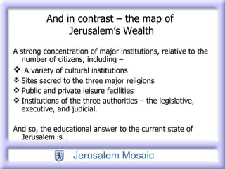 And in contrast – the map of  Jerusalem’s Wealth A strong concentration of major institutions, relative to the number of citizens, including –  A variety of cultural institutions  Sites sacred to the three major religions Public and private leisure facilities Institutions of the three authorities – the legislative, executive, and judicial. And so, the educational answer to the current state of Jerusalem is… 