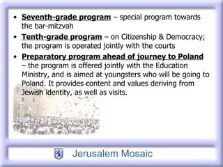 Seventh-grade program  – special program towards the bar-mitzvah Tenth-grade program  – on Citizenship & Democracy; the program is operated jointly with the courts  Preparatory program ahead of journey to Poland  – the program is offered jointly with the Education Ministry, and is aimed at youngsters who will be going to Poland. It provides content and values deriving from Jewish identity, as well as visits. 