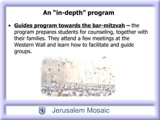 An “in-depth” program Guides program towards the bar-mitzvah  –  the program prepares students for counseling, together with their families. They attend a few meetings at the Western Wall and learn how to facilitate and guide groups. 