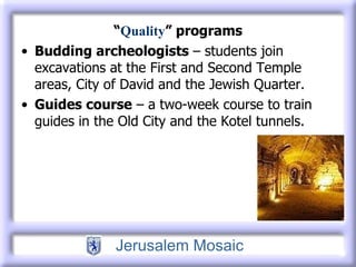 “ Quality ” programs Budding archeologists  – students join excavations at the First and Second Temple areas, City of David and the Jewish Quarter. Guides course  – a two-week course to train guides in the Old City and the Kotel tunnels. 