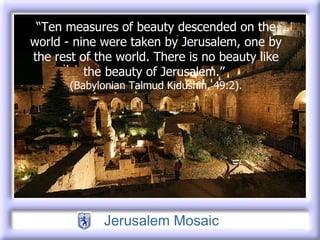 “ Ten measures of beauty descended on the   world - nine were taken by Jerusalem, one by   the rest of the world. There is no beauty like the   beauty of Jerusalem.”  (Babylonian Talmud   Kidushin, 49:2). 