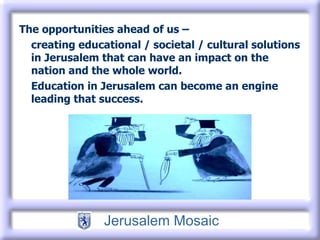 The opportunities ahead of us – creating educational / societal / cultural solutions in Jerusalem that can have an impact on the nation and the whole world. Education in Jerusalem can become an engine leading that success.  
