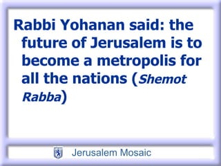 Rabbi Yohanan said: the future of Jerusalem is to become a metropolis for all the nations ( Shemot Rabba ) 