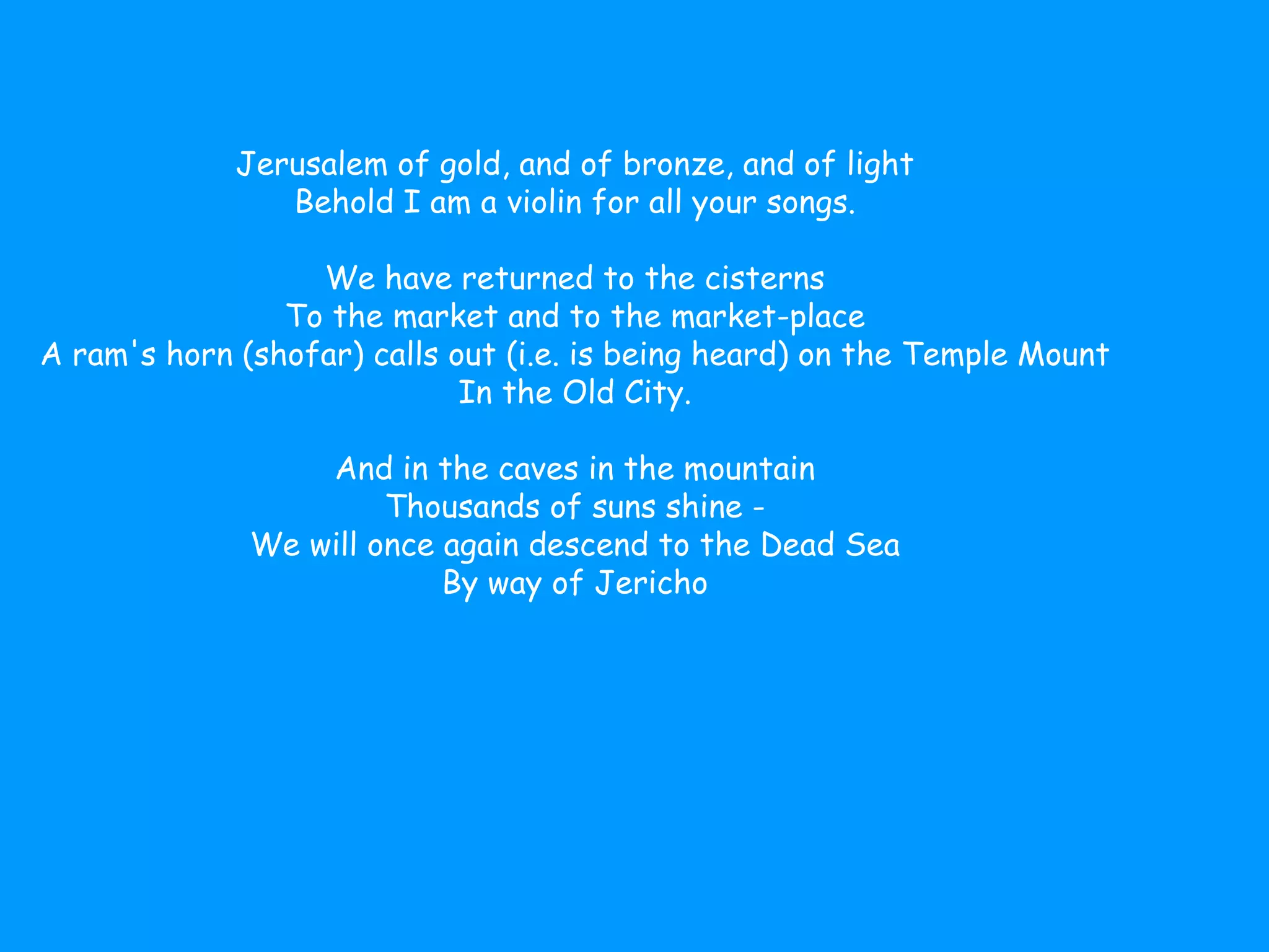 Jerusalem of gold, and of bronze, and of light   Behold I am a violin for all your songs .  We have returned to the cisterns   To the market and to the market-place   A ram's horn (shofar) calls out (i.e. is being heard) on the Temple Mount   In the Old City .  And in the caves in the mountain   Thousands of suns shine  -  We will once again descend to the Dead Sea   By way of Jericho  Jerusalem of gold, and of bronze, and of light   Behold I am a violin for all your songs .  