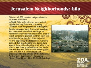 Jerusalem Neighborhoods: Gilo
• Gilo is a 40,000 resident neighborhood in
southern Jerusalem.
• In 2000, Gilo suffered from unprovoked
nightly shooting from the bordering
Christian Arab neighborhood of Beit Jalah.
• Residents stayed away from their windows
and reinforced them with sandbags. A
reinforced wall was built around the area of
Israeli schools to protect children from the
shooting during the day. (insert photo)
• “In the beginning, the Palestinian Authority
claimed that the shooting was being done
against their will and against their efforts to
stop it. We have good evidence that in the
last few days not only is it not done against
their will, but it is coordinated and
encouraged by the officials of the Palestinian
Authority in Bethlehem.” – Jerusalem
Mayor, Ehud Omert Oct. 24, 2000 (briefing)
 