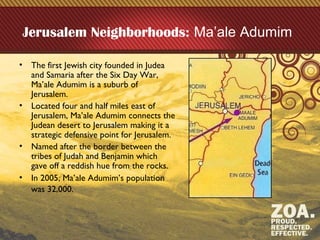 Jerusalem Neighborhoods: Ma’ale Adumim
• The first Jewish city founded in Judea
and Samaria after the Six Day War,
Ma’ale Adumim is a suburb of
Jerusalem.
• Located four and half miles east of
Jerusalem, Ma’ale Adumim connects the
Judean desert to Jerusalem making it a
strategic defensive point for Jerusalem.
• Named after the border between the
tribes of Judah and Benjamin which
gave off a reddish hue from the rocks.
• In 2005, Ma’ale Adumim’s population
was 32,000.
 